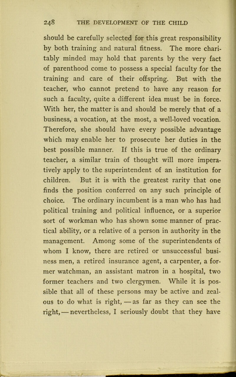 should be carefully selected for this great responsibility by both training and natural fitness. The more chari- tably minded may hold that parents by the very fact of parenthood come to possess a special faculty for the training and care of their offspring. But with the teacher, who cannot pretend to have any reason for such a faculty, quite a different idea must be in force. With her, the matter is and should be merely that of a business, a vocation, at the most, a well-loved vocation. Therefore, she should have every possible advantage which may enable her to prosecute her duties in the best possible manner. If this is true of the ordinary teacher, a similar train of thought will more impera- tively apply to the superintendent of an institution for children. But it is with the greatest rarity that one finds the position conferred on any such principle of choice. The ordinary incumbent is a man who has had political training and political influence, or a superior sort of workman who has shown some manner of prac- tical ability, or a relative of a person in authority in the management. Among some of the superintendents of whom I know, there are retired or unsuccessful busi- ness men, a retired insurance agent, a carpenter, a for- mer watchman, an assistant matron in a hospital, two former teachers and two clergymen. While it is pos- sible that all of these persons may be active and zeal- ous to do what is right, — as far as they can see the right, — nevertheless, I seriously doubt that they have