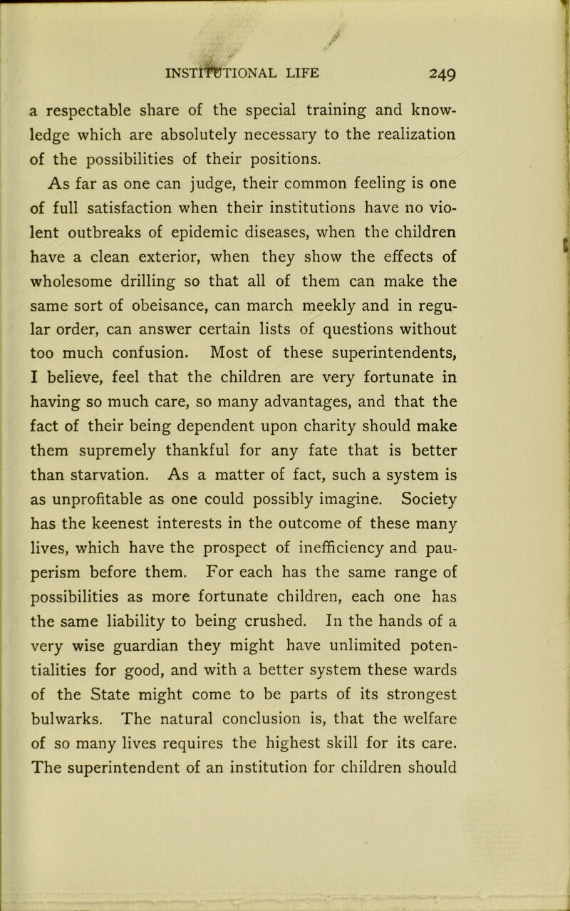 a respectable share of the special training and know- ledge which are absolutely necessary to the realization of the possibilities of their positions. As far as one can judge, their common feeling is one of full satisfaction when their institutions have no vio- lent outbreaks of epidemic diseases, when the children have a clean exterior, when they show the effects of wholesome drilling so that all of them can make the same sort of obeisance, can march meekly and in regu- lar order, can answer certain lists of questions without too much confusion. Most of these superintendents, I believe, feel that the children are very fortunate in having so much care, so many advantages, and that the fact of their being dependent upon charity should make them supremely thankful for any fate that is better than starvation. As a matter of fact, such a system is as unprofitable as one could possibly imagine. Society has the keenest interests in the outcome of these many lives, which have the prospect of inefficiency and pau- perism before them. For each has the same range of possibilities as more fortunate children, each one has the same liability to being crushed. In the hands of a very wise guardian they might have unlimited poten- tialities for good, and with a better system these wards of the State might come to be parts of its strongest bulwarks. The natural conclusion is, that the welfare of so many lives requires the highest skill for its care. The superintendent of an institution for children should