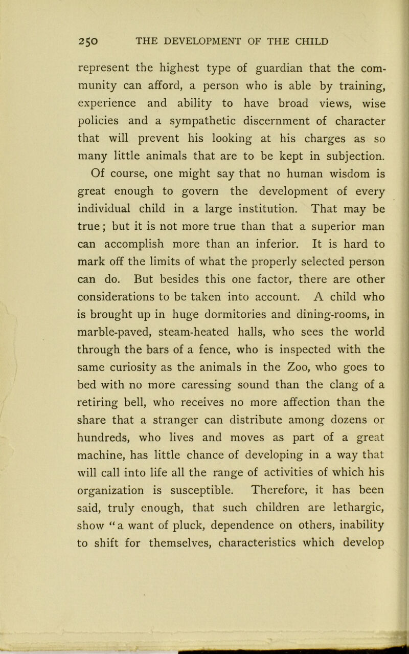 represent the highest type of guardian that the com- munity can afford, a person who is able by training, experience and ability to have broad views, wise policies and a sympathetic discernment of character that will prevent his looking at his charges as so many little animals that are to be kept in subjection. Of course, one might say that no human wisdom is great enough to govern the development of every individual child in a large institution. That may be true; but it is not more true than that a superior man can accomplish more than an inferior. It is hard to mark off the limits of what the properly selected person can do. But besides this one factor, there are other considerations to be taken into account. A child who is brought up in huge dormitories and dining-rooms, in marble-paved, steam-heated halls, who sees the world through the bars of a fence, who is inspected with the same curiosity as the animals in the Zoo, who goes to bed with no more caressing sound than the clang of a retiring bell, who receives no more affection than the share that a stranger can distribute among dozens or hundreds, who lives and moves as part of a great machine, has little chance of developing in a way that will call into life all the range of activities of which his organization is susceptible. Therefore, it has been said, truly enough, that such children are lethargic, show “ a want of pluck, dependence on others, inability to shift for themselves, characteristics which develop
