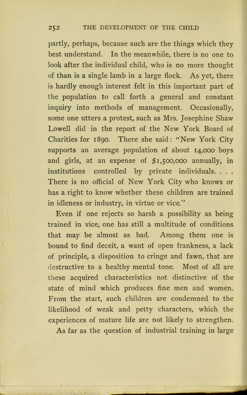 partly, perhaps, because such are the things which they best understand. In the meanwhile, there is no one to look after the individual child, who is no more thought of than is a single lamb in a large flock. As yet, there is hardly enough interest felt in this important part of the population to call forth a general and constant inquiry into methods of management. Occasionally, some one utters a protest, such as Mrs. Josephine Shaw Lowell did in the report of the New York Board of Charities for 1890. There she said: “New York City supports an average population of about 14,000 boys and girls, at an expense of $1,500,000 annually, in institutions controlled by private individuals. . . . There is no official of New York City who knows or has a right to know whether these children are trained in idleness or industry, in virtue or vice.” Even if one rejects so harsh a possibility as being trained in vice, one has still a multitude of conditions that may be almost as bad. Among them one is bound to find deceit, a want of open frankness, a lack of principle, a disposition to cringe and fawn, that are destructive to a healthy mental tone. Most of all are these acquired characteristics not distinctive of the state of mind which produces fine men and women. From the start, such children are condemned to the likelihood of weak and petty characters, which the experiences of mature life are not likely to strengthen. As far as the question of industrial training in large