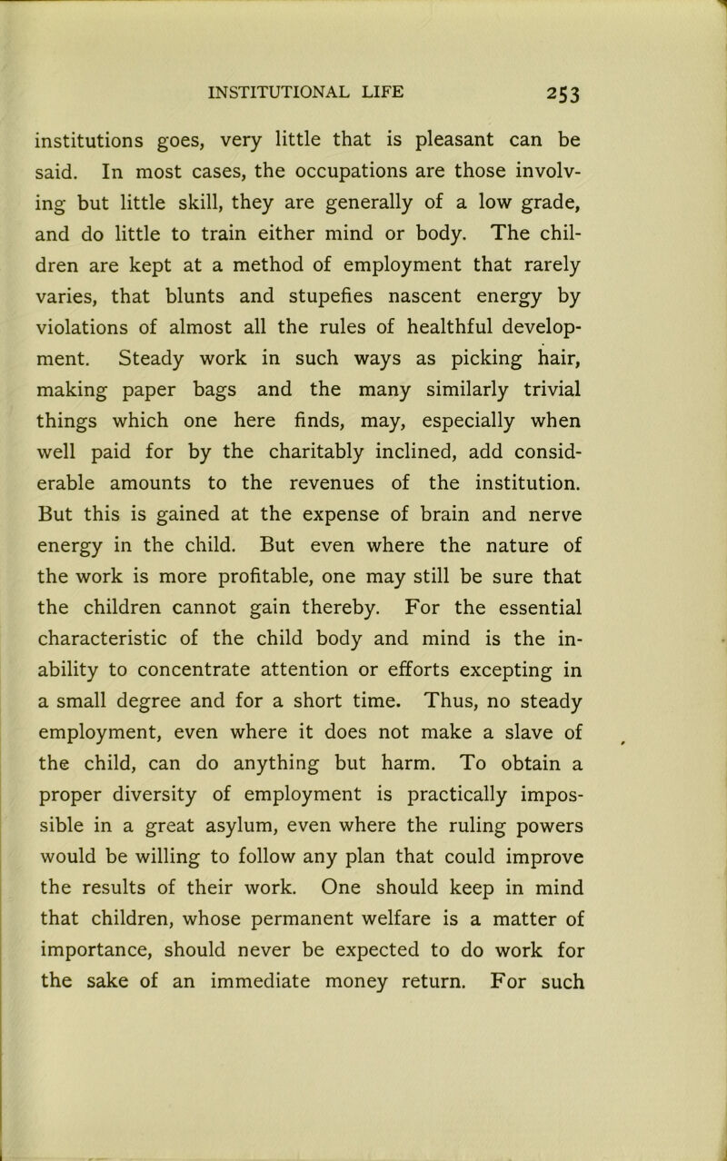 institutions goes, very little that is pleasant can be said. In most cases, the occupations are those involv- ing but little skill, they are generally of a low grade, and do little to train either mind or body. The chil- dren are kept at a method of employment that rarely varies, that blunts and stupefies nascent energy by violations of almost all the rules of healthful develop- ment. Steady work in such ways as picking hair, making paper bags and the many similarly trivial things which one here finds, may, especially when well paid for by the charitably inclined, add consid- erable amounts to the revenues of the institution. But this is gained at the expense of brain and nerve energy in the child. But even where the nature of the work is more profitable, one may still be sure that the children cannot gain thereby. For the essential characteristic of the child body and mind is the in- ability to concentrate attention or efforts excepting in a small degree and for a short time. Thus, no steady employment, even where it does not make a slave of the child, can do anything but harm. To obtain a proper diversity of employment is practically impos- sible in a great asylum, even where the ruling powers would be willing to follow any plan that could improve the results of their work. One should keep in mind that children, whose permanent welfare is a matter of importance, should never be expected to do work for the sake of an immediate money return. For such