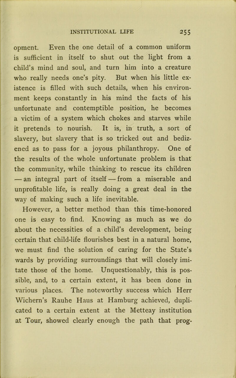 opment. Even the one detail of a common uniform is sufficient in itself to shut out the light from a child’s mind and soul, and turn him into a creature who really needs one’s pity. But when his little ex- istence is filled with such details, when his environ- ment keeps constantly in his mind the facts of his unfortunate and contemptible position, he becomes a victim of a system which chokes and starves while it pretends to nourish. It is, in truth, a sort of slavery, but slavery that is so tricked out and bediz- ened as to pass for a joyous philanthropy. One of the results of the whole unfortunate problem is that the community, while thinking to rescue its children — an integral part of itself — from a miserable and unprofitable life, is really doing a great deal in the way of making such a life inevitable. However, a better method than this time-honored one is easy to find. Knowing as much as we do about the necessities of a child’s development, being certain that child-life flourishes best in a natural home, we must find the solution of caring for the State’s wards by providing surroundings that will closely imi- tate those of the home. Unquestionably, this is pos- sible, and, to a certain extent, it has been done in various places. The noteworthy success which Herr Wichern’s Rauhe Haus at Hamburg achieved, dupli- cated to a certain extent at the Metteay institution at Tour, showed clearly enough the path that prog-