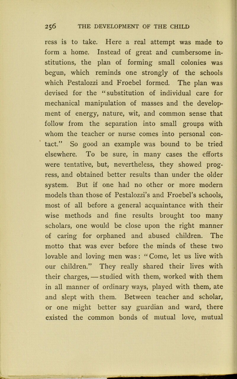 ress is to take. Here a real attempt was made to form a home. Instead of great and cumbersome in- stitutions, the plan of forming small colonies was begun, which reminds one strongly of the schools which Pestalozzi and Froebel formed. The plan was devised for the “ substitution of individual care for mechanical manipulation of masses and the develop- ment of energy, nature, wit, and common sense that follow from the separation into small groups with whom the teacher or nurse comes into personal con- tact. So good an example was bound to be tried elsewhere. To be sure, in many cases the efforts were tentative, but, nevertheless, they showed prog- ress, and obtained better results than under the older system. But if one had no other or more modern models than those of Pestalozzi’s and Froebel’s schools, most of all before a general acquaintance with their wise methods and fine results brought too many scholars, one would be close upon the right manner of caring for orphaned and abused children. The motto that was ever before the minds of these two lovable and loving men was: “ Come, let us live with our children. They really shared their lives with their charges, — studied with them, worked with them in all manner of ordinary ways, played with them, ate and slept with them. Between teacher and scholar, or one might better say guardian and ward, there existed the common bonds of mutual love, mutual