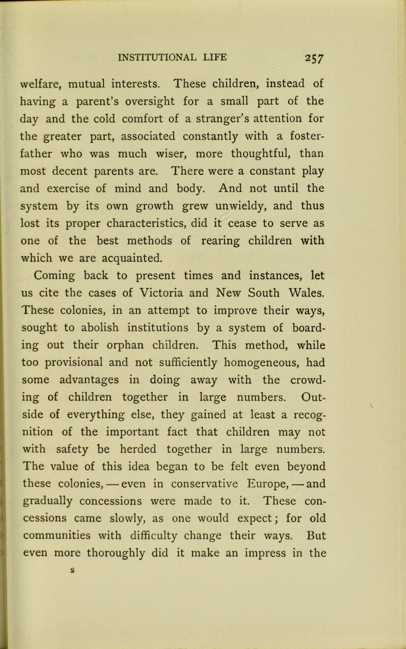 welfare, mutual interests. These children, instead of having a parent’s oversight for a small part of the day and the cold comfort of a stranger’s attention for the greater part, associated constantly with a foster- father who was much wiser, more thoughtful, than most decent parents are. There were a constant play and exercise of mind and body. And not until the system by its own growth grew unwieldy, and thus lost its proper characteristics, did it cease to serve as one of the best methods of rearing children with which we are acquainted. Coming back to present times and instances, let us cite the cases of Victoria and New South Wales. These colonies, in an attempt to improve their ways, sought to abolish institutions by a system of board- ing out their orphan children. This method, while too provisional and not sufficiently homogeneous, had some advantages in doing away with the crowd- ing of children together in large numbers. Out- side of everything else, they gained at least a recog- nition of the important fact that children may not with safety be herded together in large numbers. The value of this idea began to be felt even beyond these colonies, — even in conservative Europe, — and gradually concessions were made to it. These con- cessions came slowly, as one would expect; for old communities with difficulty change their ways. But even more thoroughly did it make an impress in the