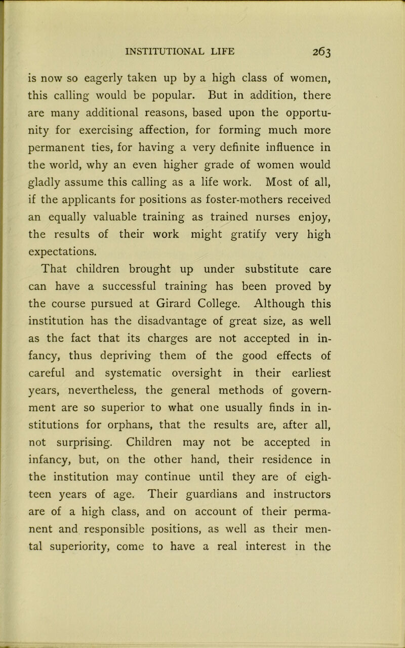 is now so eagerly taken up by a high class of women, this calling would be popular. But in addition, there are many additional reasons, based upon the opportu- nity for exercising affection, for forming much more permanent ties, for having a very definite influence in the world, why an even higher grade of women would gladly assume this calling as a life work. Most of all, if the applicants for positions as foster-mothers received an equally valuable training as trained nurses enjoy, the results of their work might gratify very high expectations. That children brought up under substitute care can have a successful training has been proved by the course pursued at Girard College. Although this institution has the disadvantage of great size, as well as the fact that its charges are not accepted in in- fancy, thus depriving them of the good effects of careful and systematic oversight in their earliest years, nevertheless, the general methods of govern- ment are so superior to what one usually finds in in- stitutions for orphans, that the results are, after all, not surprising. Children may not be accepted in infancy, but, on the other hand, their residence in the institution may continue until they are of eigh- teen years of age. Their guardians and instructors are of a high class, and on account of their perma- nent and responsible positions, as well as their men- tal superiority, come to have a real interest in the