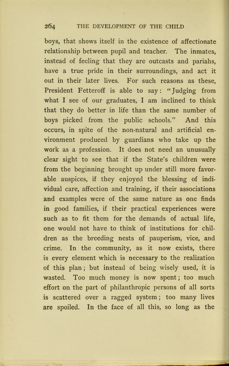 boys, that shows itself in the existence of affectionate relationship between pupil and teacher. The inmates, instead of feeling that they are outcasts and pariahs, have a true pride in their surroundings, and act it out in their later lives. For such reasons as these, President Fetteroff is able to say: “Judging from what I see of our graduates, I am inclined to think that they do better in life than the same number of boys picked from the public schools.” And this occurs, in spite of the non-natural and artificial en- vironment produced by guardians who take up the work as a profession. It does not need an unusually clear sight to see that if the State’s children were from the beginning brought up under still more favor- able auspices, if they enjoyed the blessing of indi- vidual care, affection and training, if their associations and examples were of the same nature as one finds in good families, if their practical experiences were such as to fit them for the demands of actual life, one would not have to think of institutions for chil- dren as the breeding nests of pauperism, vice, and crime. In the community, as it now exists, there is every element which is necessary to the realization of this plan; but instead of being wisely used, it is wasted. Too much money is now spent; too much effort on the part of philanthropic persons of all sorts is scattered over a ragged system; too many lives are spoiled. In the face of all this, so long as the