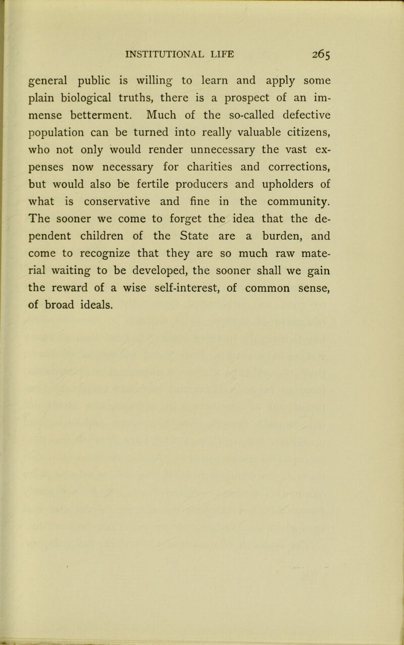general public is willing to learn and apply some plain biological truths, there is a prospect of an im- mense betterment. Much of the so-called defective population can be turned into really valuable citizens, who not only would render unnecessary the vast ex- penses now necessary for charities and corrections, but would also be fertile producers and upholders of what is conservative and fine in the community. The sooner we come to forget the idea that the de- pendent children of the State are a burden, and come to recognize that they are so much raw mate- rial waiting to be developed, the sooner shall we gain the reward of a wise self-interest, of common sense, of broad ideals.