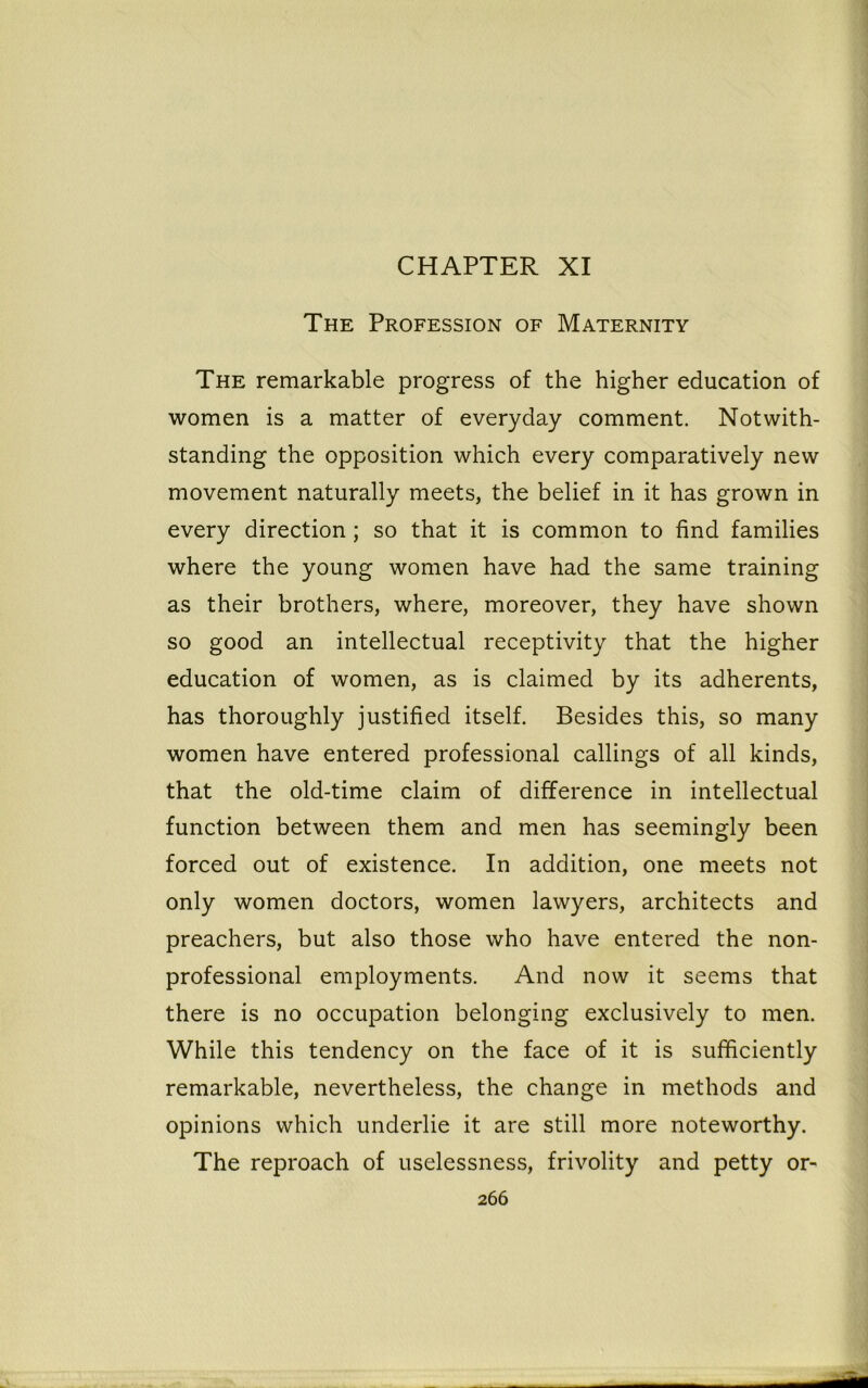 CHAPTER XI The Profession of Maternity The remarkable progress of the higher education of women is a matter of everyday comment. Notwith- standing the opposition which every comparatively new movement naturally meets, the belief in it has grown in every direction ; so that it is common to find families where the young women have had the same training as their brothers, where, moreover, they have shown so good an intellectual receptivity that the higher education of women, as is claimed by its adherents, has thoroughly justified itself. Besides this, so many women have entered professional callings of all kinds, that the old-time claim of difference in intellectual function between them and men has seemingly been forced out of existence. In addition, one meets not only women doctors, women lawyers, architects and preachers, but also those who have entered the non- professional employments. And now it seems that there is no occupation belonging exclusively to men. While this tendency on the face of it is sufficiently remarkable, nevertheless, the change in methods and opinions which underlie it are still more noteworthy. The reproach of uselessness, frivolity and petty or-