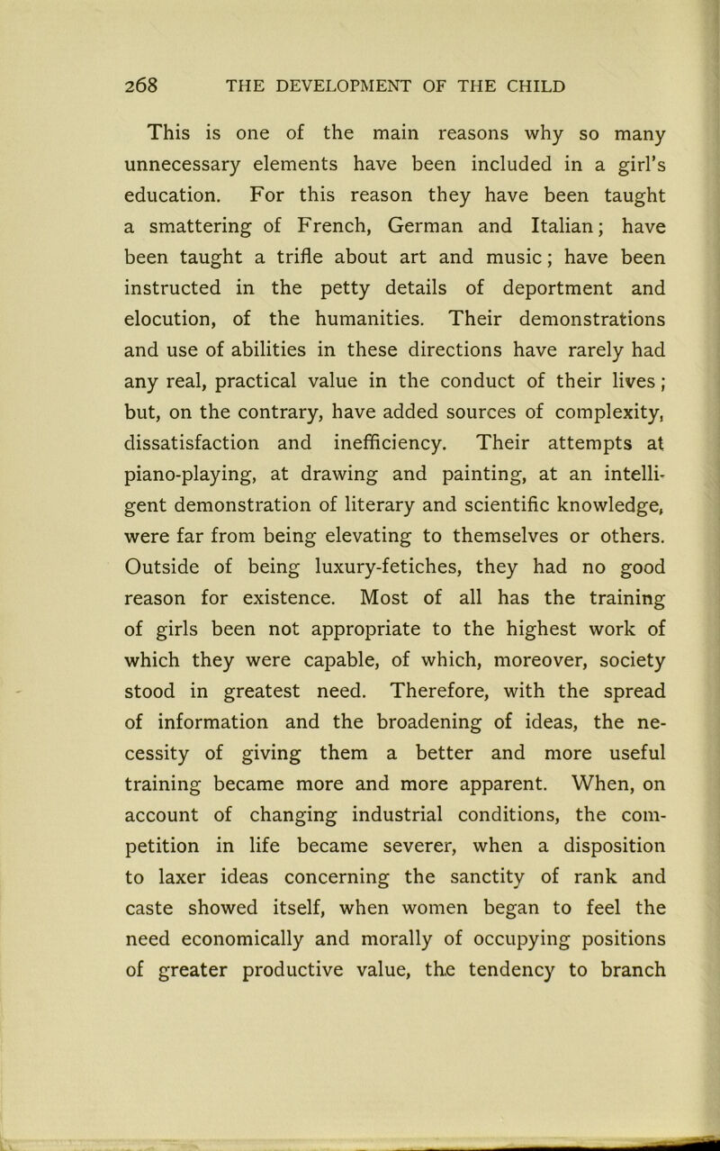 This is one of the main reasons why so many unnecessary elements have been included in a girl’s education. For this reason they have been taught a smattering of French, German and Italian; have been taught a trifle about art and music; have been instructed in the petty details of deportment and elocution, of the humanities. Their demonstrations and use of abilities in these directions have rarely had any real, practical value in the conduct of their lives; but, on the contrary, have added sources of complexity, dissatisfaction and inefficiency. Their attempts at piano-playing, at drawing and painting, at an intelli- gent demonstration of literary and scientific knowledge, were far from being elevating to themselves or others. Outside of being luxury-fetiches, they had no good reason for existence. Most of all has the training of girls been not appropriate to the highest work of which they were capable, of which, moreover, society stood in greatest need. Therefore, with the spread of information and the broadening of ideas, the ne- cessity of giving them a better and more useful training became more and more apparent. When, on account of changing industrial conditions, the com- petition in life became severer, when a disposition to laxer ideas concerning the sanctity of rank and caste showed itself, when women began to feel the need economically and morally of occupying positions of greater productive value, the tendency to branch