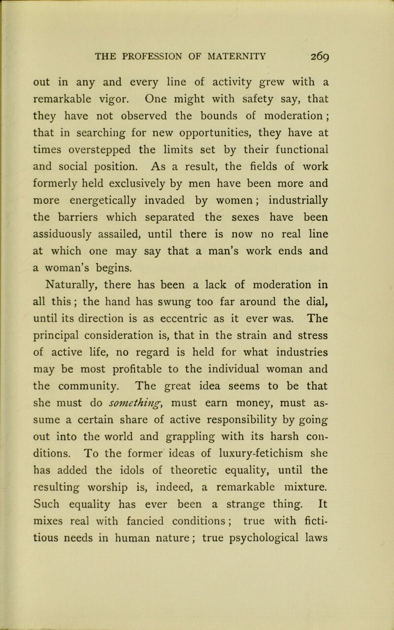 out in any and every line of activity grew with a remarkable vigor. One might with safety say, that they have not observed the bounds of moderation; that in searching for new opportunities, they have at times overstepped the limits set by their functional and social position. As a result, the fields of work formerly held exclusively by men have been more and more energetically invaded by women; industrially the barriers which separated the sexes have been assiduously assailed, until there is now no real line at which one may say that a man’s work ends and a woman’s begins. Naturally, there has been a lack of moderation in all this; the hand has swung too far around the dial, until its direction is as eccentric as it ever was. The principal consideration is, that in the strain and stress of active life, no regard is held for what industries may be most profitable to the individual woman and the community. The great idea seems to be that she must do something, must earn money, must as- sume a certain share of active responsibility by going out into the world and grappling with its harsh con- ditions. To the former ideas of luxury-fetichism she has added the idols of theoretic equality, until the resulting worship is, indeed, a remarkable mixture. Such equality has ever been a strange thing. It mixes real with fancied conditions; true with ficti- tious needs in human nature; true psychological laws