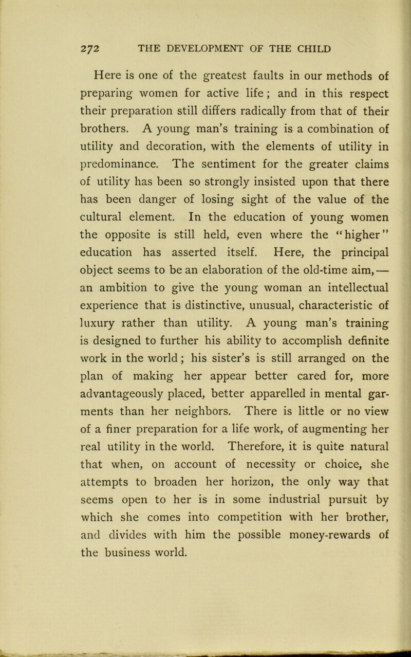 Here is one of the greatest faults in our methods of preparing women for active life; and in this respect their preparation still differs radically from that of their brothers. A young man’s training is a combination of utility and decoration, with the elements of utility in predominance. The sentiment for the greater claims of utility has been so strongly insisted upon that there has been danger of losing sight of the value of the cultural element. In the education of young women the opposite is still held, even where the “higher” education has asserted itself. Here, the principal object seems to be an elaboration of the old-time aim,— an ambition to give the young woman an intellectual experience that is distinctive, unusual, characteristic of luxury rather than utility. A young man’s training is designed to further his ability to accomplish definite work in the world; his sister’s is still arranged on the plan of making her appear better cared for, more advantageously placed, better apparelled in mental gar- ments than her neighbors. There is little or no view of a finer preparation for a life work, of augmenting her real utility in the world. Therefore, it is quite natural that when, on account of necessity or choice, she attempts to broaden her horizon, the only way that seems open to her is in some industrial pursuit by which she comes into competition with her brother, and divides with him the possible money-rewards of the business world.