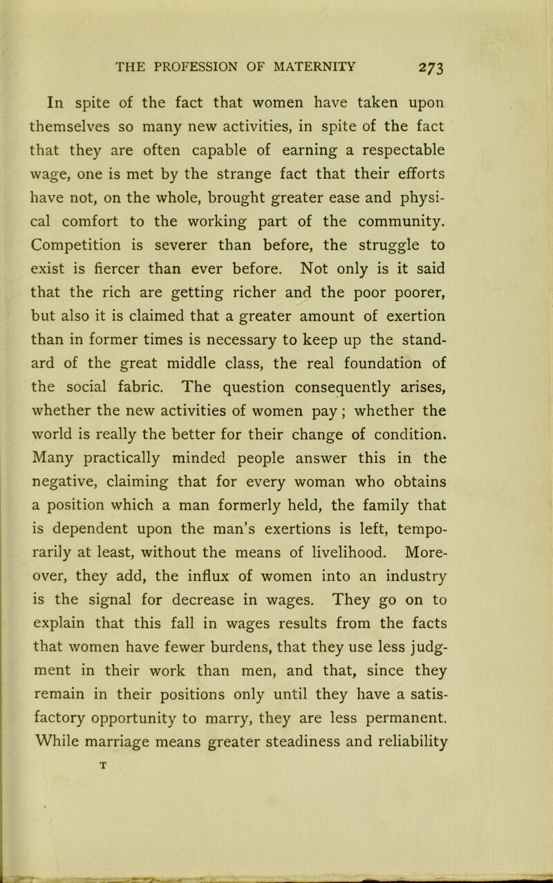 In spite of the fact that women have taken upon themselves so many new activities, in spite of the fact that they are often capable of earning a respectable wage, one is met by the strange fact that their efforts have not, on the whole, brought greater ease and physi- cal comfort to the working part of the community. Competition is severer than before, the struggle to exist is fiercer than ever before. Not only is it said that the rich are getting richer and the poor poorer, but also it is claimed that a greater amount of exertion than in former times is necessary to keep up the stand- ard of the great middle class, the real foundation of the social fabric. The question consequently arises, whether the new activities of women pay; whether the world is really the better for their change of condition. Many practically minded people answer this in the negative, claiming that for every woman who obtains a position which a man formerly held, the family that is dependent upon the man’s exertions is left, tempo- rarily at least, without the means of livelihood. More- over, they add, the influx of women into an industry is the signal for decrease in wages. They go on to explain that this fall in wages results from the facts that women have fewer burdens, that they use less judg- ment in their work than men, and that, since they remain in their positions only until they have a satis- factory opportunity to marry, they are less permanent. While marriage means greater steadiness and reliability