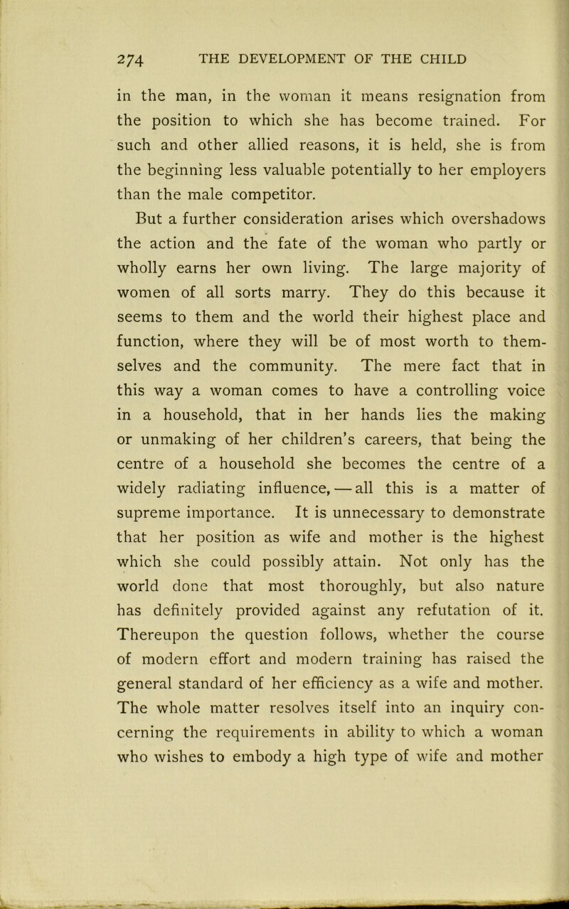 in the man, in the woman it means resignation from the position to which she has become trained. For such and other allied reasons, it is held, she is from the beginning less valuable potentially to her employers than the male competitor. But a further consideration arises which overshadows the action and the fate of the woman who partly or wholly earns her own living. The large majority of women of all sorts marry. They do this because it seems to them and the world their highest place and function, where they will be of most worth to them- selves and the community. The mere fact that in this way a woman comes to have a controlling voice in a household, that in her hands lies the making or unmaking of her children’s careers, that being the centre of a household she becomes the centre of a widely radiating influence, — all this is a matter of supreme importance. It is unnecessary to demonstrate that her position as wife and mother is the highest which she could possibly attain. Not only has the world done that most thoroughly, but also nature has definitely provided against any refutation of it. Thereupon the question follows, whether the course of modern effort and modern training has raised the general standard of her efficiency as a wife and mother. The whole matter resolves itself into an inquiry con- cerning the requirements in ability to which a woman who wishes to embody a high type of wife and mother