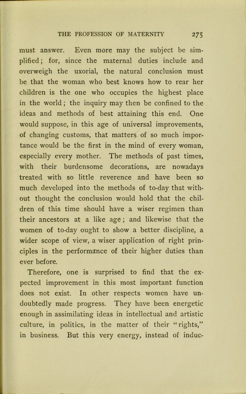 must answer. Even more may the subject be sim- plified ; for, since the maternal duties include and overweigh the uxorial, the natural conclusion must be that the woman who best knows how to rear her children is the one who occupies the highest place in the world; the inquiry may then be confined to the ideas and methods of best attaining this end. One would suppose, in this age of universal improvements, of changing customs, that matters of so much impor- tance would be the first in the mind of every woman, especially every mother. The methods of past times, with their burdensome decorations, are nowadays treated with so little reverence and have been so much developed into the methods of to-day that with- out thought the conclusion would hold that the chil- dren of this time should have a wiser regimen than their ancestors at a like age; and likewise that the women of to-day ought to show a better discipline, a wider scope of view, a wiser application of right prin- ciples in the performance of their higher duties than ever before. Therefore, one is surprised to find that the ex- pected improvement in this most important function does not exist. In other respects women have un- doubtedly made progress. They have been energetic enough in assimilating ideas in intellectual and artistic culture, in politics, in the matter of their “rights,” in business. But this very energy, instead of indue-