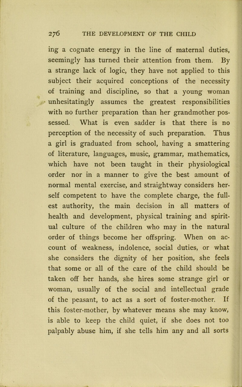 ing a cognate energy in the line of maternal duties, seemingly has turned their attention from them. By a strange lack of logic, they have not applied to this subject their acquired conceptions of the necessity of training and discipline, so that a young woman unhesitatingly assumes the greatest responsibilities with no further preparation than her grandmother pos- sessed. What is even sadder is that there is no perception of the necessity of such preparation. Thus a girl is graduated from school, having a smattering of literature, languages, music, grammar, mathematics, which have not been taught in their physiological order nor in a manner to give the best amount of normal mental exercise, and straightway considers her- self competent to have the complete charge, the full- est authority, the main decision in all matters of health and development, physical training and spirit- ual culture of the children who may in the natural order of things become her offspring. When on ac- count of weakness, indolence, social duties, or what she considers the dignity of her position, she feels that some or all of the care of the child should be taken off her hands, she hires some strange girl or woman, usually of the social and intellectual grade of the peasant, to act as a sort of foster-mother. If this foster-mother, by whatever means she may know, is able to keep the child quiet, if she does not too palpably abuse him, if she tells him any and all sorts