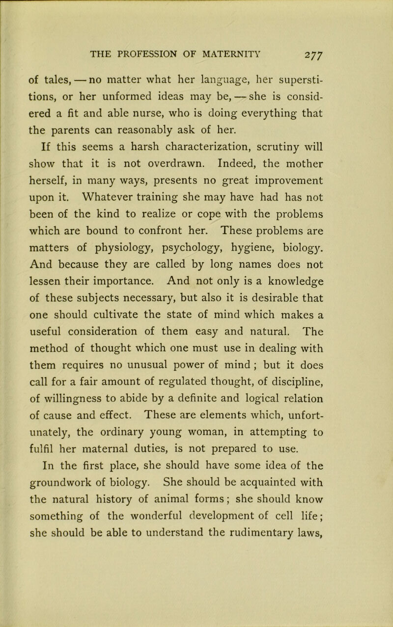 2 77 of tales, — no matter what her language, her supersti- tions, or her unformed ideas may be, — she is consid- ered a fit and able nurse, who is doing everything that the parents can reasonably ask of her. If this seems a harsh characterization, scrutiny will show that it is not overdrawn. Indeed, the mother herself, in many ways, presents no great improvement upon it. Whatever training she may have had has not been of the kind to realize or cope with the problems which are bound to confront her. These problems are matters of physiology, psychology, hygiene, biology. And because they are called by long names does not lessen their importance. And not only is a knowledge of these subjects necessary, but also it is desirable that one should cultivate the state of mind which makes a useful consideration of them easy and natural. The method of thought which one must use in dealing with them requires no unusual power of mind ; but it does call for a fair amount of regulated thought, of discipline, of willingness to abide by a definite and logical relation of cause and effect. These are elements which, unfort- unately, the ordinary young woman, in attempting to fulfil her maternal duties, is not prepared to use. In the first place, she should have some idea of the groundwork of biology. She should be acquainted with the natural history of animal forms; she should know something of the wonderful development of cell life; she should be able to understand the rudimentary laws,