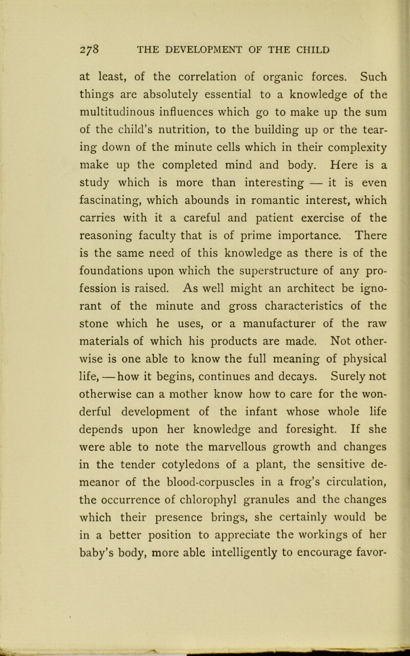 at least, of the correlation of organic forces. Such things are absolutely essential to a knowledge of the multitudinous influences which go to make up the sum of the child’s nutrition, to the building up or the tear- ing down of the minute cells which in their complexity make up the completed mind and body. Here is a study which is more than interesting — it is even fascinating, which abounds in romantic interest, which carries with it a careful and patient exercise of the reasoning faculty that is of prime importance. There is the same need of this knowledge as there is of the foundations upon which the superstructure of any pro- fession is raised. As well might an architect be igno- rant of the minute and gross characteristics of the stone which he uses, or a manufacturer of the raw materials of which his products are made. Not other- wise is one able to know the full meaning of physical life, —how it begins, continues and decays. Surely not otherwise can a mother know how to care for the won- derful development of the infant whose whole life depends upon her knowledge and foresight. If she were able to note the marvellous growth and changes in the tender cotyledons of a plant, the sensitive de- meanor of the blood-corpuscles in a frog’s circulation, the occurrence of chlorophyl granules and the changes which their presence brings, she certainly would be in a better position to appreciate the workings of her baby’s body, more able intelligently to encourage favor-