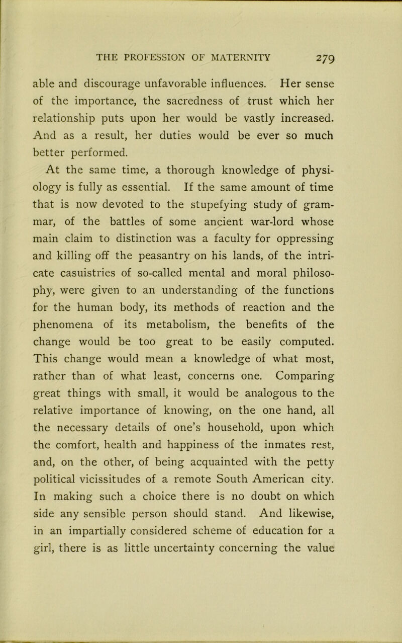 able and discourage unfavorable influences. Her sense of the importance, the sacredness of trust which her relationship puts upon her would be vastly increased. And as a result, her duties would be ever so much better performed. At the same time, a thorough knowledge of physi- ology is fully as essential. If the same amount of time that is now devoted to the stupefying study of gram- mar, of the battles of some ancient war-lord whose main claim to distinction was a faculty for oppressing and killing off the peasantry on his lands, of the intri- cate casuistries of so-called mental and moral philoso- phy, were given to an understanding of the functions for the human body, its methods of reaction and the phenomena of its metabolism, the benefits of the change would be too great to be easily computed. This change would mean a knowledge of what most, rather than of what least, concerns one. Comparing great things with small, it would be analogous to the relative importance of knowing, on the one hand, all the necessary details of one’s household, upon which the comfort, health and happiness of the inmates rest, and, on the other, of being acquainted with the petty political vicissitudes of a remote South American city. In making such a choice there is no doubt on which side any sensible person should stand. And likewise, in an impartially considered scheme of education for a girl, there is as little uncertainty concerning the value