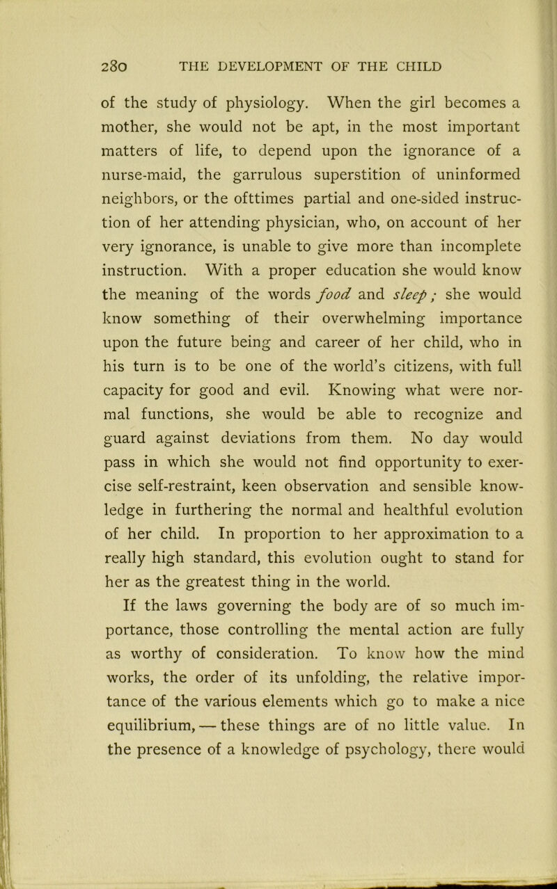 of the study of physiology. When the girl becomes a mother, she would not be apt, in the most important matters of life, to depend upon the ignorance of a nurse-maid, the garrulous superstition of uninformed neighbors, or the ofttimes partial and one-sided instruc- tion of her attending physician, who, on account of her very ignorance, is unable to give more than incomplete instruction. With a proper education she would know the meaning of the words food and sleep; she would know something of their overwhelming importance upon the future being and career of her child, who in his turn is to be one of the world’s citizens, with full capacity for good and evil. Knowing what were nor- mal functions, she would be able to recognize and guard against deviations from them. No day would pass in which she would not find opportunity to exer- cise self-restraint, keen observation and sensible know- ledge in furthering the normal and healthful evolution of her child. In proportion to her approximation to a really high standard, this evolution ought to stand for her as the greatest thing in the world. If the laws governing the body are of so much im- portance, those controlling the mental action are fully as worthy of consideration. To know how the mind works, the order of its unfolding, the relative impor- tance of the various elements which go to make a nice equilibrium, — these things are of no little value. In the presence of a knowledge of psychology, there would