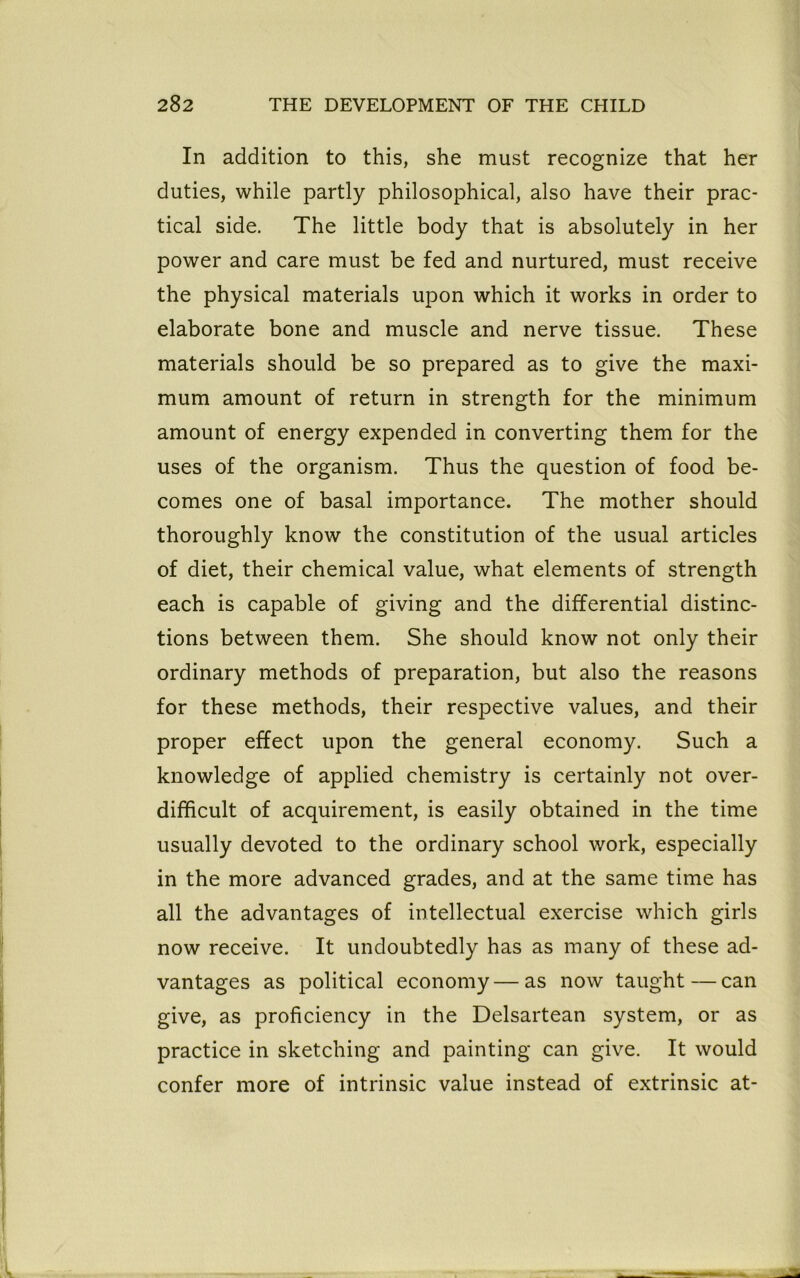 In addition to this, she must recognize that her duties, while partly philosophical, also have their prac- tical side. The little body that is absolutely in her power and care must be fed and nurtured, must receive the physical materials upon which it works in order to elaborate bone and muscle and nerve tissue. These materials should be so prepared as to give the maxi- mum amount of return in strength for the minimum amount of energy expended in converting them for the uses of the organism. Thus the question of food be- comes one of basal importance. The mother should thoroughly know the constitution of the usual articles of diet, their chemical value, what elements of strength each is capable of giving and the differential distinc- tions between them. She should know not only their ordinary methods of preparation, but also the reasons for these methods, their respective values, and their proper effect upon the general economy. Such a knowledge of applied chemistry is certainly not over- difficult of acquirement, is easily obtained in the time usually devoted to the ordinary school work, especially in the more advanced grades, and at the same time has all the advantages of intellectual exercise which girls now receive. It undoubtedly has as many of these ad- vantages as political economy—as now taught—can give, as proficiency in the Delsartean system, or as practice in sketching and painting can give. It would confer more of intrinsic value instead of extrinsic at-