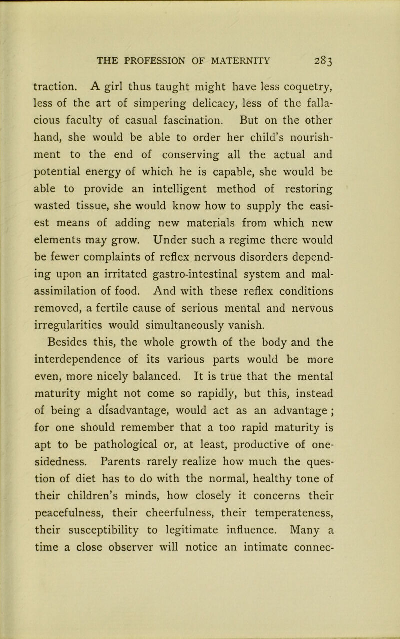 traction. A girl thus taught might have less coquetry, less of the art of simpering delicacy, less of the falla- cious faculty of casual fascination. But on the other hand, she would be able to order her child’s nourish- ment to the end of conserving all the actual and potential energy of which he is capable, she would be able to provide an intelligent method of restoring wasted tissue, she would know how to supply the easi- est means of adding new materials from which new elements may grow. Under such a regime there would be fewer complaints of reflex nervous disorders depend- ing upon an irritated gastro-intestinal system and mal- assimilation of food. And with these reflex conditions removed, a fertile cause of serious mental and nervous irregularities would simultaneously vanish. Besides this, the whole growth of the body and the interdependence of its various parts would be more even, more nicely balanced. It is true that the mental maturity might not come so rapidly, but this, instead of being a disadvantage, would act as an advantage ; for one should remember that a too rapid maturity is apt to be pathological or, at least, productive of one- sidedness. Parents rarely realize how much the ques- tion of diet has to do with the normal, healthy tone of their children’s minds, how closely it concerns their peacefulness, their cheerfulness, their temperateness, their susceptibility to legitimate influence. Many a time a close observer will notice an intimate connec-