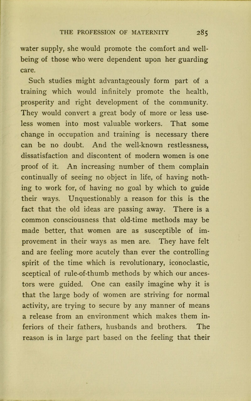 water supply, she would promote the comfort and well- being of those who were dependent upon her guarding care. Such studies might advantageously form part of a training which would infinitely promote the health, prosperity and right development of the community. They would convert a great body of more or less use- less women into most valuable workers. That some change in occupation and training is necessary there can be no doubt. And the well-known restlessness, dissatisfaction and discontent of modern women is one proof of it. An increasing number of them complain continually of seeing no object in life, of having noth- ing to work for, of having no goal by which to guide their ways. Unquestionably a reason for this is the fact that the old ideas are passing away. There is a common consciousness that old-time methods may be made better, that women are as susceptible of im- provement in their ways as men are. They have felt and are feeling more acutely than ever the controlling spirit of the time which is revolutionary, iconoclastic, sceptical of rule-of-thumb methods by which our ances- tors were guided. One can easily imagine why it is that the large body of women are striving for normal activity, are trying to secure by any manner of means a release from an environment which makes them in- feriors of their fathers, husbands and brothers. The reason is in large part based on the feeling that their