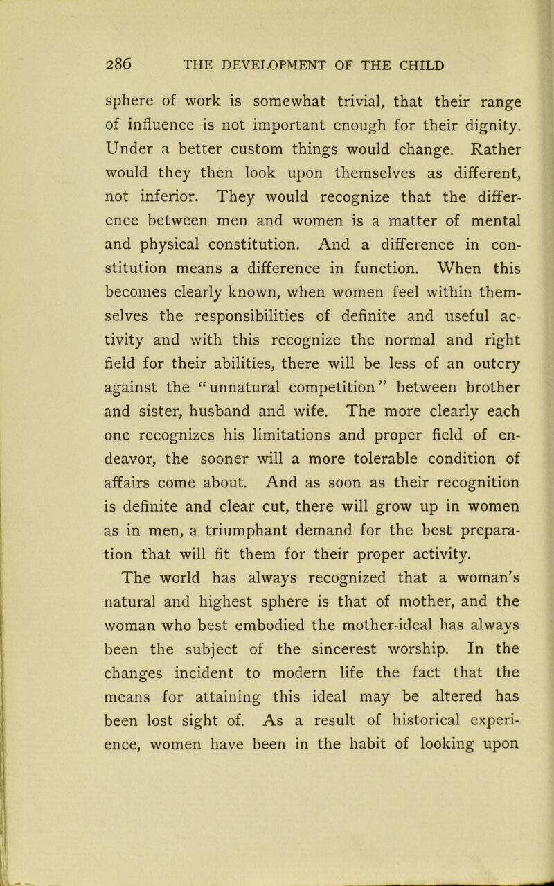 sphere of work is somewhat trivial, that their range of influence is not important enough for their dignity. Under a better custom things would change. Rather would they then look upon themselves as different, not inferior. They would recognize that the differ- ence between men and women is a matter of mental and physical constitution. And a difference in con- stitution means a difference in function. When this becomes clearly known, when women feel within them- selves the responsibilities of definite and useful ac- tivity and with this recognize the normal and right field for their abilities, there will be less of an outcry against the “unnatural competition ” between brother and sister, husband and wife. The more clearly each one recognizes his limitations and proper field of en- deavor, the sooner will a more tolerable condition of affairs come about. And as soon as their recognition is definite and clear cut, there will grow up in women as in men, a triumphant demand for the best prepara- tion that will fit them for their proper activity. The world has always recognized that a woman’s natural and highest sphere is that of mother, and the woman who best embodied the mother-ideal has always been the subject of the sincerest worship. In the changes incident to modern life the fact that the means for attaining this ideal may be altered has been lost sight of. As a result of historical experi- ence, women have been in the habit of looking upon