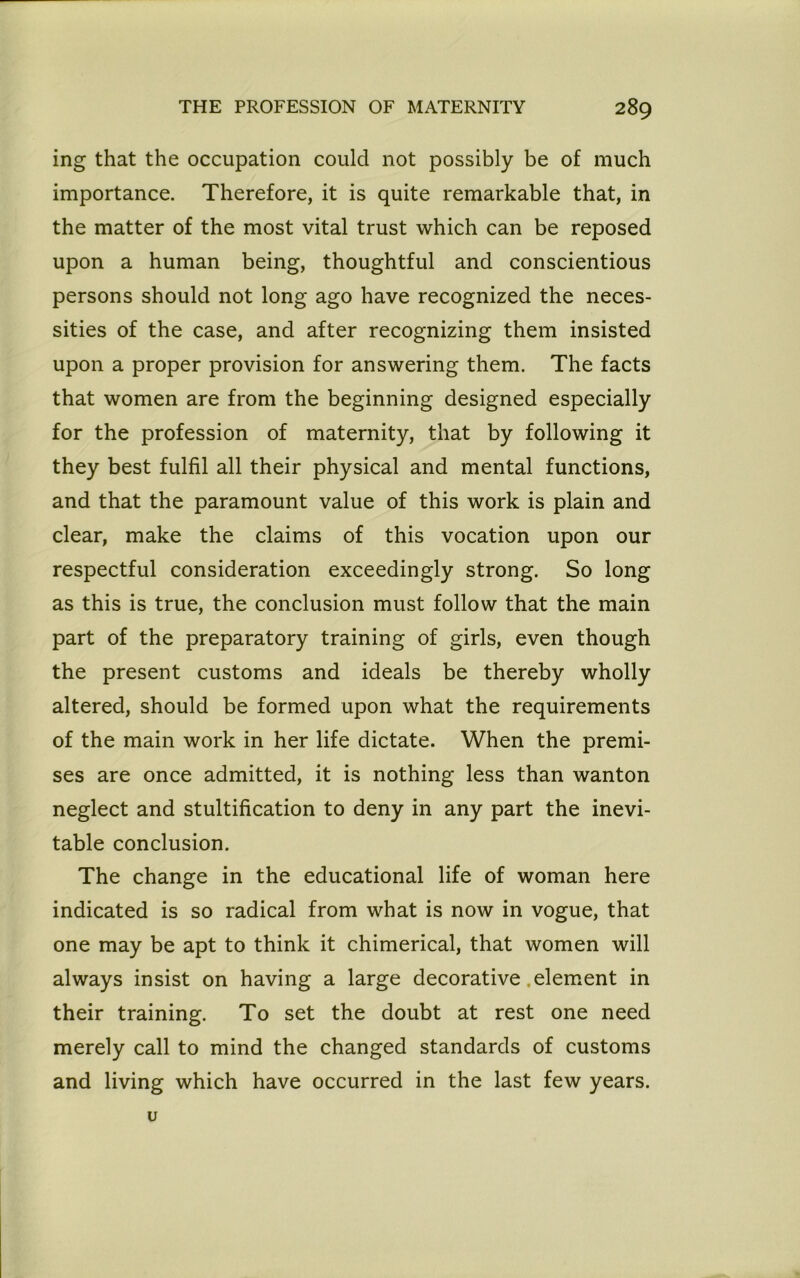 ing that the occupation could not possibly be of much importance. Therefore, it is quite remarkable that, in the matter of the most vital trust which can be reposed upon a human being, thoughtful and conscientious persons should not long ago have recognized the neces- sities of the case, and after recognizing them insisted upon a proper provision for answering them. The facts that women are from the beginning designed especially for the profession of maternity, that by following it they best fulfil all their physical and mental functions, and that the paramount value of this work is plain and clear, make the claims of this vocation upon our respectful consideration exceedingly strong. So long as this is true, the conclusion must follow that the main part of the preparatory training of girls, even though the present customs and ideals be thereby wholly altered, should be formed upon what the requirements of the main work in her life dictate. When the premi- ses are once admitted, it is nothing less than wanton neglect and stultification to deny in any part the inevi- table conclusion. The change in the educational life of woman here indicated is so radical from what is now in vogue, that one may be apt to think it chimerical, that women will always insist on having a large decorative .element in their training. To set the doubt at rest one need merely call to mind the changed standards of customs and living which have occurred in the last few years. u