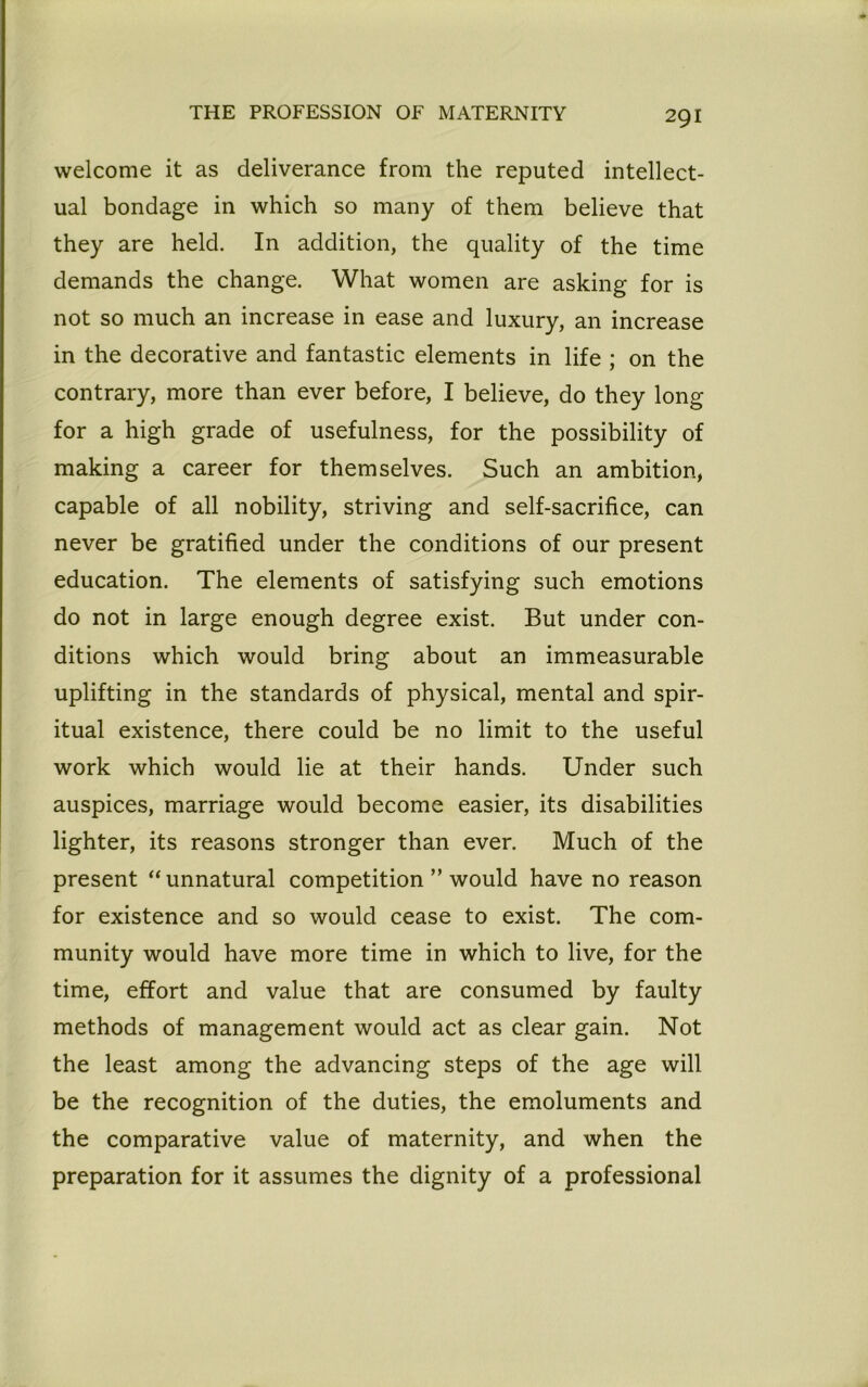welcome it as deliverance from the reputed intellect- ual bondage in which so many of them believe that they are held. In addition, the quality of the time demands the change. What women are asking for is not so much an increase in ease and luxury, an increase in the decorative and fantastic elements in life ; on the contrary, more than ever before, I believe, do they long for a high grade of usefulness, for the possibility of making a career for themselves. Such an ambition, capable of all nobility, striving and self-sacrifice, can never be gratified under the conditions of our present education. The elements of satisfying such emotions do not in large enough degree exist. But under con- ditions which would bring about an immeasurable uplifting in the standards of physical, mental and spir- itual existence, there could be no limit to the useful work which would lie at their hands. Under such auspices, marriage would become easier, its disabilities lighter, its reasons stronger than ever. Much of the present “ unnatural competition ” would have no reason for existence and so would cease to exist. The com- munity would have more time in which to live, for the time, effort and value that are consumed by faulty methods of management would act as clear gain. Not the least among the advancing steps of the age will be the recognition of the duties, the emoluments and the comparative value of maternity, and when the preparation for it assumes the dignity of a professional