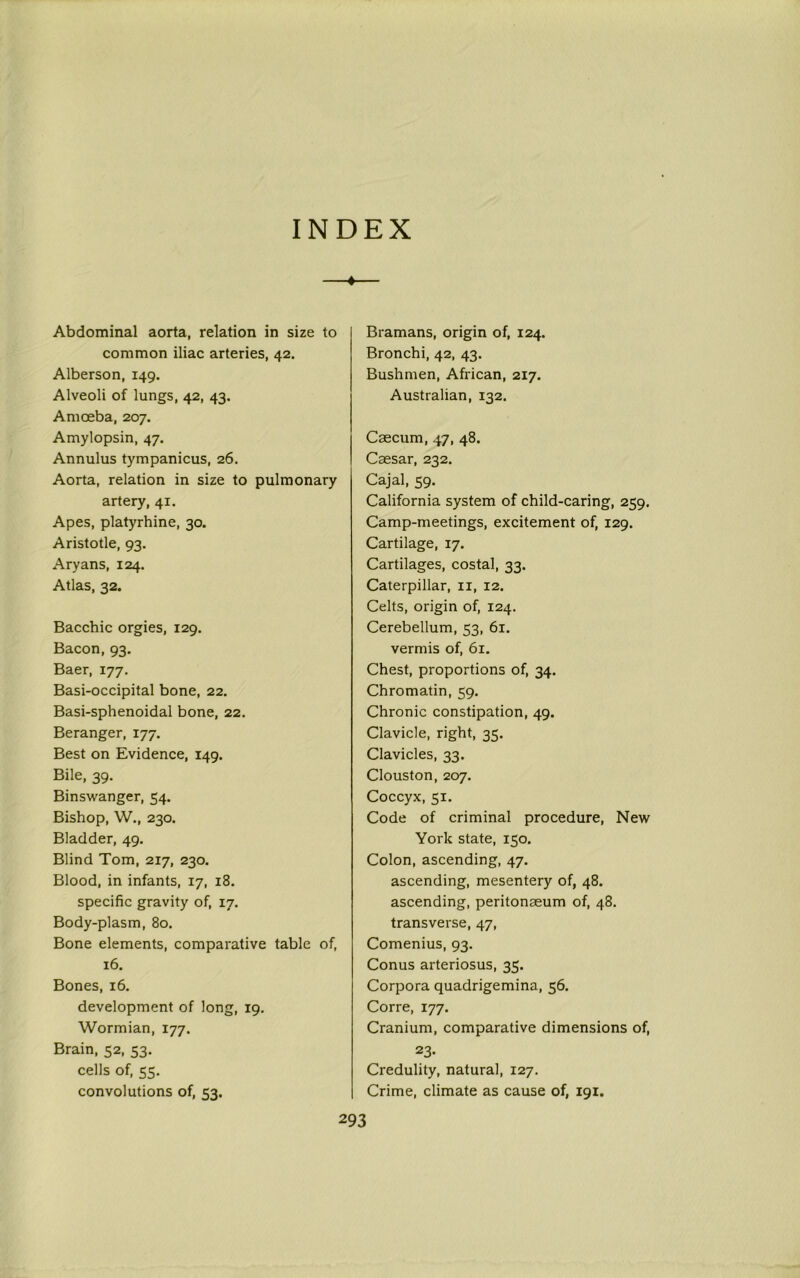 INDEX Abdominal aorta, relation in size to common iliac arteries, 42. Alberson, 149. Alveoli of lungs, 42, 43. Amoeba, 207. Amylopsin, 47. Annulus tympanicus, 26. Aorta, relation in size to pulmonary artery, 41. Apes, platyrhine, 30. Aristotle, 93. Aryans, 124. Atlas, 32. Bacchic orgies, 129. Bacon, 93. Baer, 177. Basi-occipital bone, 22. Basi-sphenoidal bone, 22. Beranger, 177. Best on Evidence, 149. Bile, 39. Binswanger, 54. Bishop, W., 230. Bladder, 49. Blind Tom, 217, 230. Blood, in infants, 17, 18. specific gravity of, 17. Body-plasm, 80. Bone elements, comparative table of, 16. Bones, 16. development of long, 19. Wormian, 177. Brain, 52, 53. cells of, 55. convolutions of, 53. Bramans, origin of, 124. Bronchi, 42, 43. Bushmen, African, 217. Australian, 132. Caecum, 47, 48. Caesar, 232. Cajal, 59. California system of child-caring, 259. Camp-meetings, excitement of, 129. Cartilage, 17. Cartilages, costal, 33. Caterpillar, 11, 12. Celts, origin of, 124. Cerebellum, 53, 61. vermis of, 61. Chest, proportions of, 34. Chromatin, 59. Chronic constipation, 49. Clavicle, right, 35. Clavicles, 33. Clouston, 207. Coccyx, 51. Code of criminal procedure, New York state, 150. Colon, ascending, 47. ascending, mesentery of, 48. ascending, peritonaeum of, 48. transverse, 47, Comenius, 93. Conus arteriosus, 35. Corpora quadrigemina, 56. Corre, 177. Cranium, comparative dimensions of, 23- Credulity, natural, 127. Crime, climate as cause of, 191.
