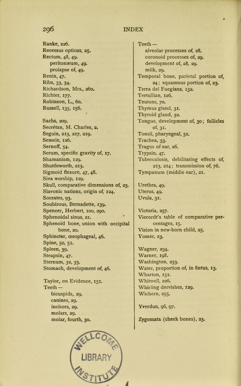 Ranke, 226. Recessus opticus, 25. Rectum, 48, 49. peritonaeum, 49. prolapse of, 49. Renin, 47. Ribs, 33, 34. Richardson, Mrs., 260. Richter, 177. Robinson, L., 60. Russell, 135, 156. # Sachs, 209. Secretan, M. Charles, 2. Seguin, 213, 217, 219. Semele, 126. Sernoff, 54. Serum, specific gravity of, 17. Shamanism, 129. Shuttleworth, 213. Sigmoid flexure, 47, 48. Siva worship, 129. Skull, comparative dimensions of, 23. Slavonic nations, origin of, 124. Socrates, 93. Soubirous, Bernadette, 139. Spencer, Herbert, 100, 290. Sphenoidal sinus, 21. Sphenoid bone, union with occipital bone, 20. Sphincter, oesophageal, 46. Spine, 50, 51. Spleen, 39. Steapsin, 47. Sternum, 32, 33. Stomach, development of, 46. Taylor, on Evidence, 151. Teeth — bicuspids, 29. canines, 29. incisors, 29. molars, 29. molar, fourth, 30. Teeth — alveolar processes of, 28. coronoid processes of, 29. development of, 28, 29. milk, 29. Temporal bone, parietal portion of, 24; squamous portion of, 23. Terra del Fuegians, 132. Tertullian, 126. Teutons, 70. Thymus gland, 31. Thyroid gland, 32. Tongue, development of, 30; follicles of, 31. Tonsil, pharyngeal, 31. Trachea, 33. Tragus of ear, 26. Trypsin, 47. Tuberculosis, debilitating effects of, 213, 214; transmission of, 76. Tympanum (middle ear), 21. Urethra, 49. Uterus, 49. Uvula, 31. Victoria, 257. Vierordt’s table of comparative per- centages, 15. Vision in new-born child, 25. Vomer, 23. Wagner, 234. Warner, 198. Washington, 233. Water, proportion of, in foetus, 13. Wharton, 151. Whitwell, 226. Whirling dervishes, 129. Wichern, 255. Yverdun, 96, 97. Zygomata (cheek bones), 23.