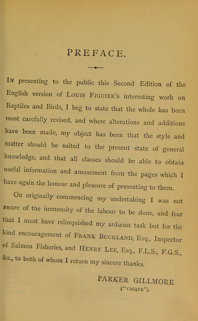 PREFACE. * IN presenting to the public this Second Edition of the English version of Louts Figuier’s interesting work on Reptiles and Birds, I beg to state that the whole has been most carefully revised, and where alterations and additions have been made, my object has been that the style and matter should be suited to the present state of general knowledge, and that all classes should be able to obtain useful information and amusement from the pages which I have again the honour and pleasure of presenting to them. On originally commencing my undertaking I was not aware of the immensity of the labour to be done, and fear that I must have relinquished my arduous task but for the kind encouragement of Frank Buckland, Esq., Inspector of Salmon Fisheries, and Henry Lee, Esq, F.L.S., F.G.S., &c, to both of whom I return my sincere thanks. PARKER GILLMORE (“ UBIQUE”).