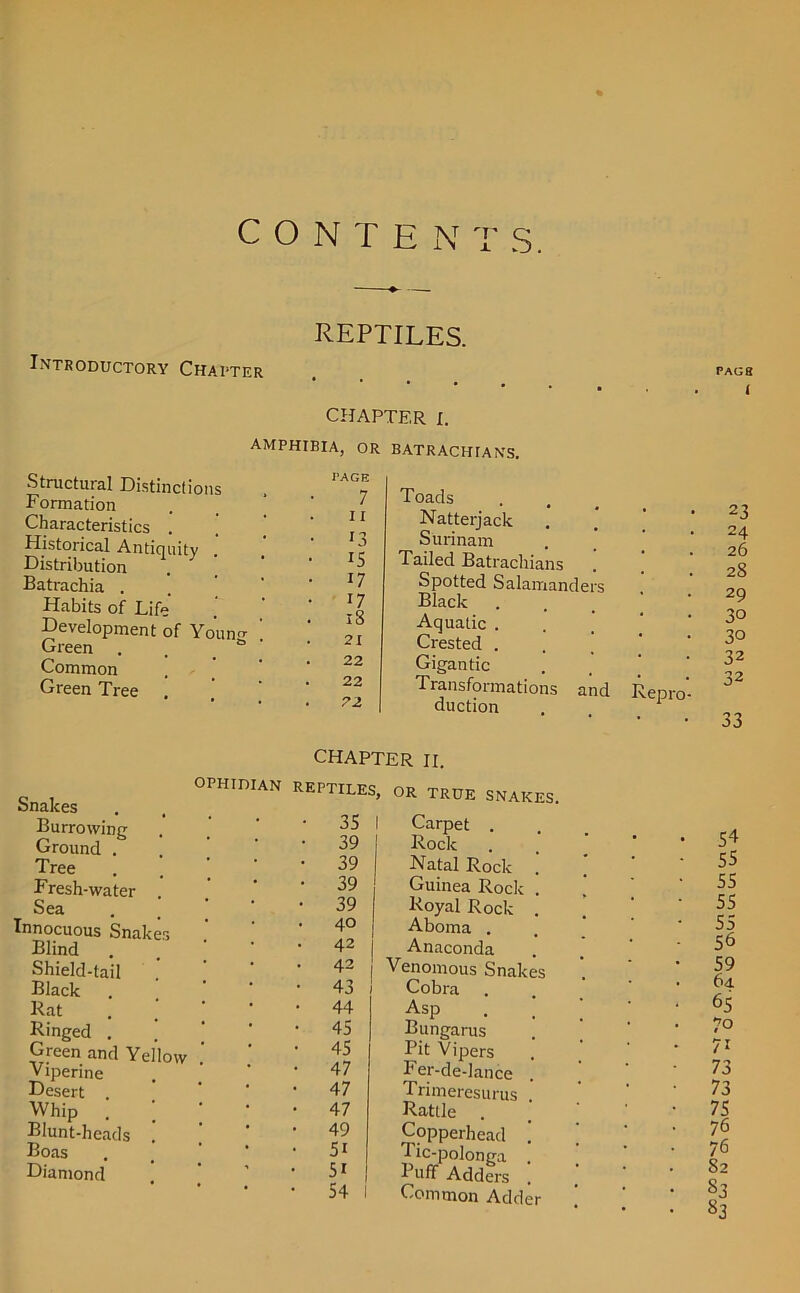 CONTEN T S. Introductory Chatter REPTILES. CHAPTER I. amphibia, or batrachiahs. Structural Distinctions Formation Characteristics . ’ Historical Antiquity Distribution Batrachia . Habits of Life Development of Younc Green . Common Green Tree . CAGE 7 11 r3 IS 17 17 iS 21 22 22 72 Toads Natterjack Surinam Tailed Batracliians Spotted Salamanders Black Aquatic . Crested . Gigantic Transformations and duction Repro- Snakes Burrowing Ground . Tree Fresh-water Sea Innocuous Snak Blind Shield-tail Black Rat Ringed . Green and Yellow Viperine Desert . Whip Blunt-hcads Boas Diamond CHAPTER II. ophidian reptiles, or true snakes. • 35 1 Carpet . • 39 Rock • 39 Natal Rock . • 39 Guinea Rock . • 39 Royal Rock . . 40 Aboma . . 42 Anaconda . 42 Venomous Snakes • 43 Cobra • 44 Asp . . ’ ' * • 45 Bungarus • 45 Pit Vipers • 47 Fer-de-lance . • 47 Trimeresurus . • 47 Rattle . • 49 Copperhead ’ [ • 5i Tic-polonga . • ' • 5i | Puff Adders . • 54 1 Common Adder PAG 8 I 23 24 26 28 29 30 30 32 32 33 54 55 55 55 55 56 59 6u 65 7° 71 73 73 75 76 76 52 53 S3