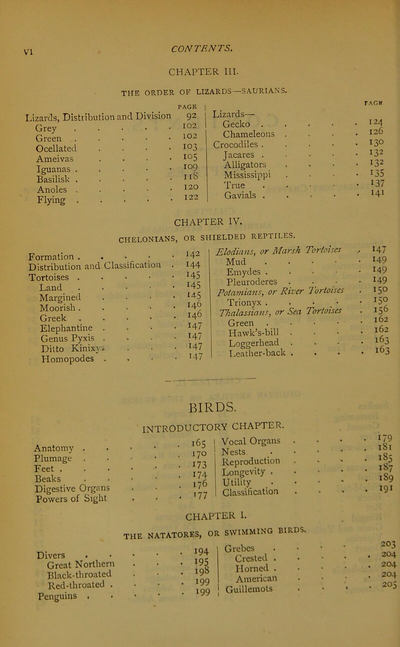 CHAPTER III. THE ORDER OF LIZARDS — SADRIANS. zards, Distiibution and Division PAGE 1 92 | Grey 102 Green . 102 Ocellated . 103 Ameivas . 105 Iguanas 109 1 iS Basilisk . Anoles . 120 Flying . 122 Lizards— Gecko . Chameleons Crocodiles . Jacares . Alligators Mississippi True Gavials . TACK 124 126 130 132 132 135 137 141 CHAPTER IV. CHELONIANS, OR SHIELDED REPTILES. Formation . . 142 Distribution and Classification . 144 Tortoises . • 145 Land . • 145 Margined . 145 Moorish . . 14^ Greek . . 146 Elephantine . • 147 Genus Pyxis . 147 Ditto Kinixys • 147 Homopodes . • 147 Elodians, or Marsh Tortoises Mud . Emydes . Pleuroderes . Potamians, or River Tortoises Trionyx . Thalassians, or Sea Tortoises Green . Hawk’s-bill Loggerhead Leather-back . , 147 . 149 . 149 • 149 . 150 . 150 • 156 . 162 . 162 . 163 • 163 Anatomy . Plumage . Feet . Beaks Digestive Organs Powers of Sight BIRDS. INTRODUCTORY CHAPTER. N ests Reproduction Longevity . Utility Classification . 170 . 173 • 174 . I 76 . '77 CHAPTER 1. Divers Great Northern Black-throated Red-throated . Penguins . THE NATATORES, OR SWIMMING BIRDS. Grebes Crested . IPorned . _ American * 199 | Guillemots 194 195 198 I OQ . 187 . 1S9 . 191 203 . 204 . 204 . 204 . 205