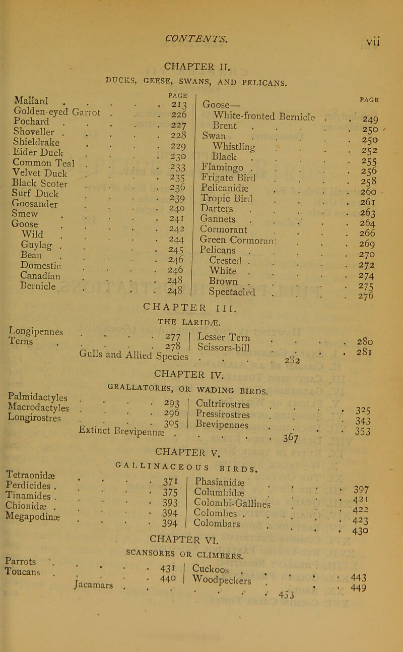 CHAPTER II. DUCKS, GEESE, SWANS, AND PELICANS. Mallard Golden-eyed Ga Pochard Shoveller . Shieldrake Eider Duck Common Teal Velvet Duck Black Scoter Surf Duck Goosander Smew Goose Wild . Guylae . Bean Domestic Canadian Bernicle Parrots Toucans rot PAGE • 213 Goose— . 226 White-fronted Bernicle . . 227 Brent . . 22S Swan . 229 Whistling . 230 Black ... • 233 Flamingo . • 235 Frigate Bird • 236 Pelicanidre • 239 Tropic Bird . 240 Darters . 241 Gannets . 242 Cormorant • 244 Green Cormorant • 245 Pelicans . 246 Crested . . 246 White . . 24S Brown . . 248 Spectacled Eongipennes Terns Palmidactyles Macrodactyles Longirostres Tetraonidse Perdicides . Tinamides . Chionida; . Megapodinre CHAPTER in. THE LARIDAJ. • 277 I Lesser Tern • • 278 I Scissors-bill Gulls and Allied Species CHAPTER IV. GRALLATORES, OR WADING BIRDS. • 293 Cultrirostres 2J2 296 305 Extinct Brevipennte CHAPTER V. Pressirostres Brevipennes 367 GALLINACEOUS 371 375 393 394 394 birds. Phasianidas Columbidse Colombi-Gallines Colombes . Colombars CHAPTER VI. SCANSORES OR CLIMBERS. • 431 I Cuckoos . jacamars ] ' 44° ' Wo°dpeckers 453 vii PAGE . 249 . 2SO ' . 250 • 252 • 255 • 256 • 25S . 260 . 261 . 263 . 264 266 . 269 . 270 . 272 • 274 • 275 . 276 . 280 . 281 • 325 ■ 343 • 353 • 397 . 421 . 422 • 423 • 430 443 449