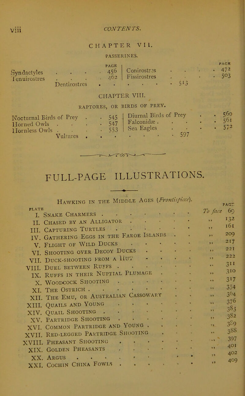 CHAPTER VII. PASSERINES. PAGE Syndactyles . 45^ Conirostr.is lenuirostres .... 462 Fissirostres . _ Dentirostres • . • • • • 3!3 CHAPTER VIII. RAPTORES, OR BIRDS OF PREY. Nocturnal Birds of Prey Horned Owls Hornless Owls . Vultures 545 547 f- r* X>5 Diurnal Birds Falconidse . Sea Eagles of Prey • 597 PAGE . 472 • 5°3 . 560 . 561 • 572 FULL-PAGE ILLUSTRATIONS. Hawking in the Middle Ages (FvontispUrr). PLATE I. Snake Charmers II. Chased by an Alligator • III. Capturing Turtles IV. Gathering Eggs in the Faroe Islands V. Flight of Wild Ducks VI. Shooting over Decoy Ducks VII. Duck-shooting from a 11ut VIII. Duel between Ruffs IX. Ruffs in their Nuptial Plumage X. Woodcock Shooting • XI. The Ostrich XII. The Emu, or Australian Cassowary XIII. Quails and Young • XIV. Quail Shooting XV. Partridge Shooting XVI. Common Partridge and Young . . . - XVII. Red-legged Partridge Shooting XVIII. Pheasant Shooting XIX. Golden Pheasants XX. Argus * XXI. Cochin China Fowls PACT 7o face 69 132 »1 l6l * 1 209 >» 217 > 1 221 >» 222 »• 311 * > 310 • t 3*7 *» 354 »» 3^4 »* 376 3S3 »» 382 3S9 »• 3S8 397 i♦ 401 1 * 402 n 409