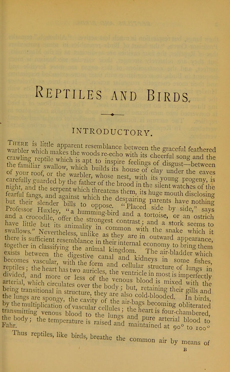 Reptiles and Birds.. INTRODUCTORY. fearful fangs, and against which^C d1 'Lm'' ltS lluoe mouth disclosing but their slendiX^tf oppose “pTTI ^ Professor Huxley “a humniino- hi n iaced Slde By side,” says and a crocodile/offer the stronfes^L^ f tort°lse’ 01' an ostrich have little but its animalitv ingr ntrast,: and a stork seems to swallows.” Nevertheless unlike‘ '°™mon WIth the snake which it there is sufficient reseintTth* L^a.” °Ut',a,'d ^aranae, together in classifying the animal kincrrl^ economy to bring them exists between the digestive canal and^YiT lC a.lr'bladder which becomes vascular, with’theform ' b’dneys in some fishes, reptiles; the heart has two auricles ‘the venSrH^1^—f lungs in divided, and more or less nf ti-,1 tucle in most is imperfectly arterial, which circulates over L bodv^bnf 0^1 1S mifed with the being transitional in structure, they are also cold hi11? ^ g'Ils and the lungs are spongy, the cav tv Zf tZ i COid-blooded. In birds, by the multiplication of vascular7cellules be<:oming obliterated transmitting venous blood to the Inn™ heart is four-chambered, Fahr yi SA ThUS rePtileS' likC bir<ls> breathe *= common air by means of