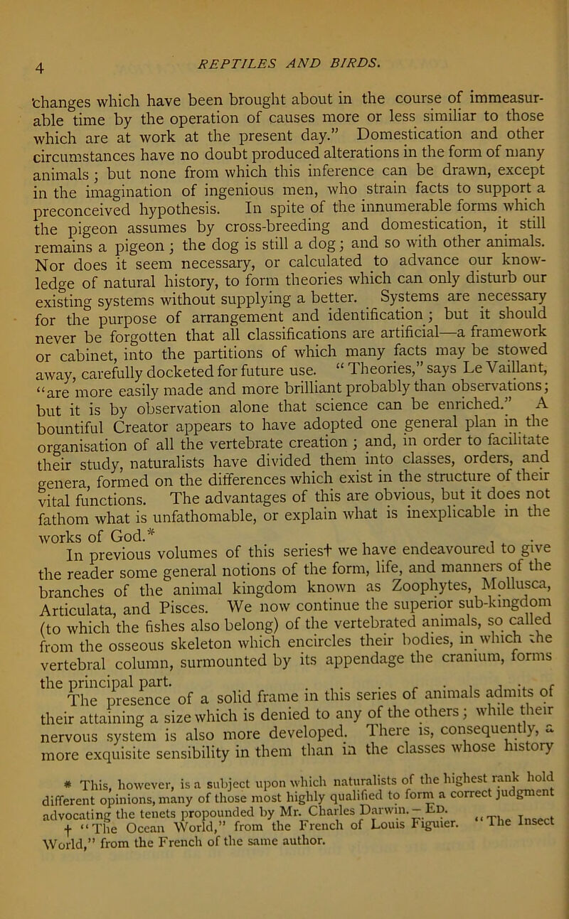 ’changes which have been brought about in the course of immeasur- able time by the operation of causes more or less similiar to those which are at work at the present day.” Domestication and other circumstances have no doubt produced alterations in the form of many animals ; but none from which this mfeience can be drawn, except in the imagination of ingenious men, who strain facts to support a preconceived hypothesis. In spite of the innumerable forms which the pigeon assumes by cross-breeding and domestication, it still remains a pigeon ; the dog is still a dog ; and so with other animals. Nor does it seem necessary, or calculated to advance our know- ledge of natural history, to form theories which can only disturb our existing systems without supplying a better. Systems are necessary for the purpose of arrangement and identification ; but it should never be forgotten that all classifications aie aitificial a framework or cabinet, into the partitions of which many facts may be stowed away, carefully docketed for future use. “ Theories,” says Le Vaillant, “are more easily made and more brilliant probably than observations; but it is by observation alone that science can be enriched.” A bountiful Creator appears to have adopted one general plan in the organisation of all the vertebrate creation ; and, in order to facilitate their study, naturalists have divided them into classes, orders, and genera formed on the differences which exist in the structure of their vital functions. The advantages of this are obvious, but it does not fathom what is unfathomable, or explain what is inexplicable in the works of God.'f . . In previous volumes of this seriest we have endeavoured to give the reader some general notions of the form, life, and manners of the branches of the animal kingdom known as Zoophytes, Mollusca, Articulata, and Pisces. We now continue the superior sub-kingdom (to which the fishes also belong) of the vertebrated animals, so called from the osseous skeleton which encircles their bodies, in which toe vertebral column, surmounted by its appendage the cranium, forms thG TheCpresence of a solid frame in this series of animals admits of their attaining a size which is denied to any of the others; while their nervous system is also more developed. There is, consequently, a more exquisite sensibility in them than in the classes whose 11s ory # This, however, is a subject upon which naturalists of the highest rank hold different opinions, many of those most highly qualified to form a correct judgment advocating the tenets propounded by Mr. Charles Darwin.-lip. , f “The Ocean World,” from the French of Louis Figuier. The Insect World,” from the French of the same author.