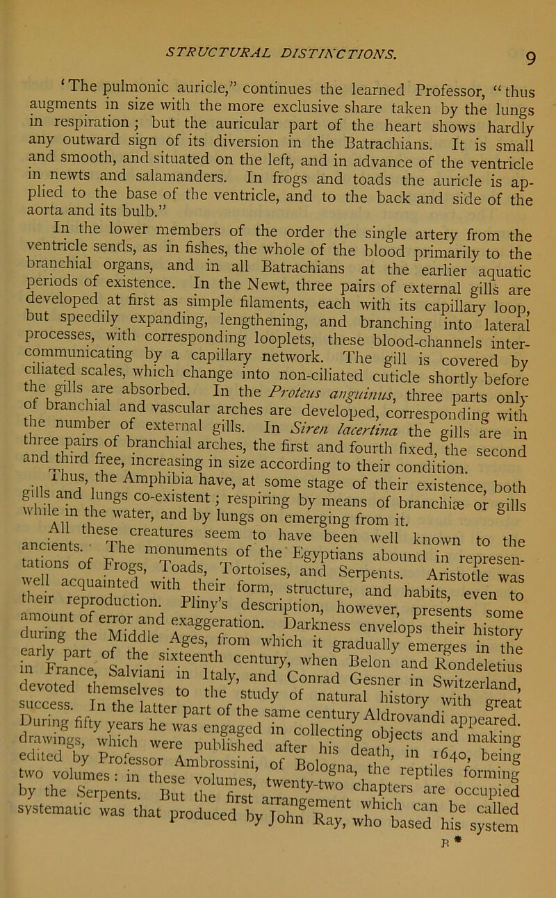 STRUCTURAL DISTINCTIONS. ‘ The pulmonic auricle,” continues the learned Professor, “thus augments in size with the more exclusive share taken by the lungs in respiration; but the auricular part of the heart shows hardly any outward sign of its diversion in the Batrachians. It is small and smooth, and situated on the left, and in advance of the ventricle m newts and salamanders. In frogs and toads the auricle is ap- plied to the base of the ventricle, and to the back and side of the aorta and its bulb.” In the lower members of the order the single artery from the ventiicle sends, as in fishes, the whole of the blood primarily to the branchial organs, and in all Batrachians at the earlier aquatic periods of existence. In the Newt, three pairs of external gills are developed at first as simple filaments, each with its capillary loop but speedily expanding, lengthening, and branching into lateral processes, with corresponding looplets, these blood-channels inter- commumcatmg by a capillary network. The gill is covered by ciliated scales, which change into non-ciliated cuticle shortly before le gilis are absorbed In the Proteus cinguinus, three parts only of branchial and vascular arches are developed, corresponding with he number of external gills. In Siren lacertina the gills fre in ^P-sof branchial arches, the first and fourth fixed, the second and dnrd free, increasing in size according to their condition. ™?\the AmI)hlbla have, at some stage of their existence, both whiteTn theTa^^H?1 reSpinng by means of branchiae or gills while m the water, and by lungs on emerging from it ancienls TI,yeatUreS See™have bee wel1 <™wn to the tations of Ftnl t'T'tof ‘“ ^“yi’tians abound in represen- weir^quabted whh T°frt°'SeS’ a”d SerPems- Aristotle was • accluai‘1ted with their form, structure, and habits even tn their reproduction. Phny’s description, however, presents some SSsf1, D,a,kness »ve4psrsshS; sS:: *v?“S5!2£* lA.ring-fif^tstTSr/aW’ edltcd^by ttsoTLn^stf oft ^ “”f systematic was .ha, produced by ,T1f“wttas?d\u%^,em