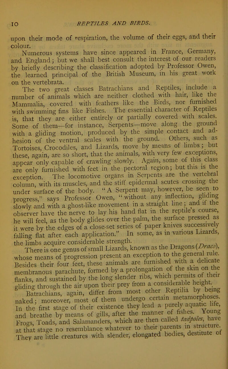 upon their mode of respiration, the volume of their eggs, and their colour. Numerous systems have since appeared in France, Germany, and England; but we shall best consult the interest of our readers by briefly describing the classification adopted by Professor Owen, the learned principal of the British Museum, in his great work on the vertebrata. . The two great classes Batrachians and Reptiles, include a number of animals which are neither clothed with hair, like the Mammalia, covered with feathers like the Birds, nor furnished with swimming fins like Fishes. 1 he essential character of Reptiles is, that they are either entirely or partially covered with scales. Some of them—for instance, Serpents—move along the ground with a gliding motion, produced by the simple contact and ad- hesion of the ventral scales with the ground. Others, such as Tortoises, Crocodiles, and Lizards, move by means of limbs; _ but these, again, are so short, that the animals, with very few exceptions, appear only capable of crawling slowly. Again, some of this class are only furnished with feet in the pectoral region; but this is the exception The locomotive organs in Serpents are the vertebral column, with its muscles, and the stiff epidermal scutes crossing the under surface of the body. “A Serpent may, however, be seen to progress,” says Professor Owen, “ without any inflection, gliding slowly and with a ghost-like movement in a straight line; and it the observer have the nerve to lay his hand flat in the reptile s course, he will feel, as the body glides over the palm, the surface pressed as it were by the edges of a close-set series of paper knives successively falling flat after each application.” In some, as in -various Lizards, the limbs acquire considerable strength. There is one genus of small Lizards, known as the Dragons (Dr aa), whose means of progression present an exception to> the general rule. Besides their four feet, these animals are furnished wdh a delicate membranous parachute, formed by a prolongation of the skin onthe flanks, and sustained by the long slender ribs, which permits of then gliding through the air upon their prey from a considerable heig . Batrachians, again, differ from most other Reptil.a by being naked; moreover, most of them undergo certain metamorphoses. In the first stage of their existence they lead a purely aquatic , and breathe by means of gills, after the manner of fishes Young Frogs, Toads, and Salamanders, which are then called tadpoles, at that stage no resemblance whatever to their parents in structure. They are little creatures with slender, elongated bodies, destitute o