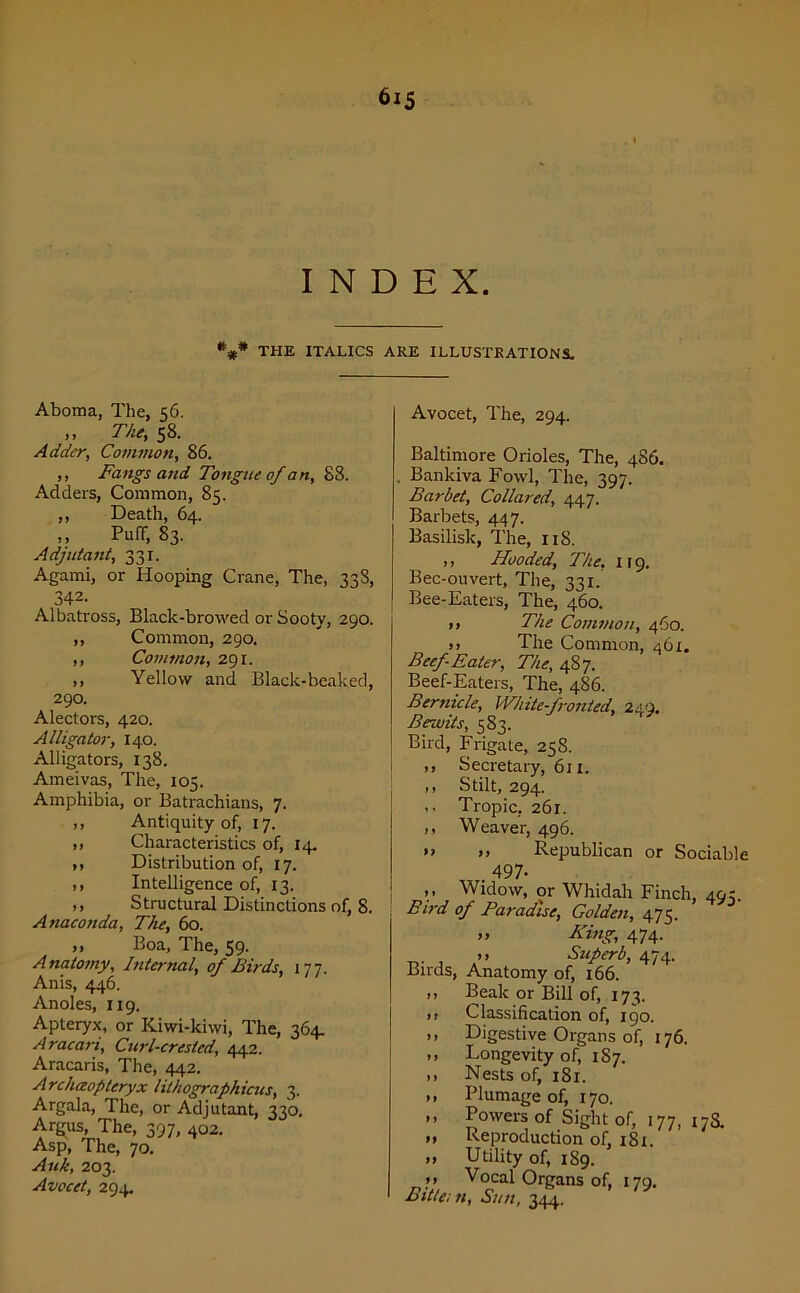 INDEX. *#* THE ITALICS ARE ILLUSTRATIONS. Aboma, The, 56. ,, The•, 58. Adder, Common, 86. ,, Fangs and Tongue of an, 88. Adders, Common, 85. ,, Death, 64. ,, Puff, 83. Adjutant, 331. Agami, or Hooping Crane, The, 33S, 342. Albatross, Black-browed or Sooty, 290. ,, Common, 290. ,, Common, 291. ,, Yellow and Black-beaked, 290. Alectors, 420. Alligator, 140. Alligators, 138. Ameivas, The, 105. Amphibia, or Batrachians, 7. ,, Antiquity of, 17. ,, Characteristics of, 14. ,, Distribution of, 17. ,, Intelligence of, 13. ,, Structural Distinctions of, 8. Anaconda, The, 60. ,, Boa, The, 59. Anatomy, Internal, of Birds, 177. Anis, 446. Andes, 119. Apteryx, or Kiwi-kiwi, The, 364. Aracari, Curl-crested, 442. Aracaris, The, 442. Archaopteryx lithographicus, 3. Argala, The, or Adjutant, 330. Argus, The, 397, 402. Asp, The, 70. Auk, 203. Avocet, 294. Avocet, The, 294. Baltimore Orioles, The, 486. Bankiva Fowl, The, 397. Bar bet, Collared, 447. Barbets, 447. Basilisk, The, 11S. ,, Hooded, The, 119. Bec-ouvert, The, 331. Bee-Eaters, The, 460. ,, The Common, 460. >) The Common, 461. Beef Eater, The, 487. Beef-Eaters, The, 4S6. Bertncle, White-fronted, 249. Bewits, 583. Bird, Frigate, 258. ,, Secretary, 611. ,, Stilt, 294. Tropic, 261. „ Weaver, 496. •> >> Republican or Sociable 497- >• Widow, or Whidah Finch, 493. Bird of Paradise, Golden, 475. >> King, 474. , ” Superb, 474. Birds, Anatomy of, 166. ,, Beak or Bill of, 173. ,, Classification of, 190. ,, Digestive Organs of, 176. Longevity of, 187. >> Nests of, 181. >. Plumage of, 170. ” Powers of Sight of, 177, 178. „ Reproduction of, 1S1. >> Utility of, 189. »* Vocal Organs of, 179. Bittern, Sun, 344.