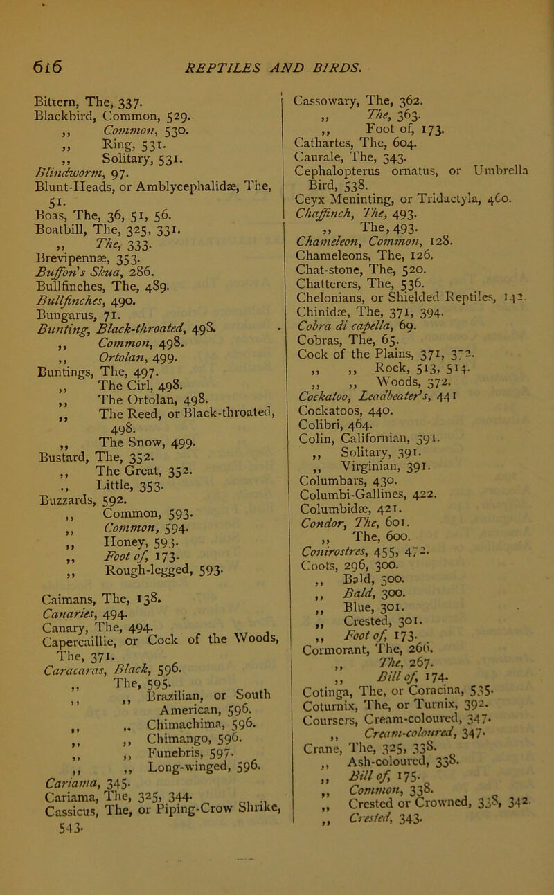 Bittern, The, 337. Blackbird, Common, 529. ,, Common, 530. „ Ring, 531. ,, Solitary, 531. Blindworm, 97. Blunt-Heads, or AmblycephalidK, The, 51- Boas, The, 36, 51, 56. Boatbill, The, 325, 331. The, 333. Brevipennte, 333. Buffon's Skua, 286. Bullfinches, The, 4S9. Bullfinches, 490. Bungarus, 71- Bunting, Black-throated, 498. ,, Common, 498. ,, Ortolan, 499. Buntings, The, 497. ,, The Cirl, 498. ,, The Ortolan, 498. ,, The Reed, or Black-throated, 498. ,, The Snow, 499. Bustard, The, 352. ,, The Great, 352. Little, 353. Buzzards, 592- ,, Common, 593. ,, Common, 594. ,, Honey, 593. „ Foot of, 173. „ Rough-legged, 593. Caimans, The, 138. Canaries, 494. Canary, The, 494. Capercaillie, or Cock of the W oods, The> 37i- , r , Caracaras, Black, 590. The> 595- tt ,, Brazilian, or South American, 596. „ Chimachima, 596. ,, ,, Chimango, 596. ,, ,, Funebris, 597- ,, ,, Long-winged, 596. Cariama, 345- Cariama, The, 325, 344- „ Cassicus, The, or Piping-Crow Shrike, 5-13- Cassowary, The, 362. „ The, 363. ,, Foot of, 173. Catliartes, The, 604. Caurale, The, 343. Cephalopterus ornatus, or Umbrella Bird, 538. Ceyx Meninting, or Tridactyla, 4C0. Chaffinch, The, 493. ,, The, 493. Chameleon, Common, 128. Chameleons, The, 126. Chat-stone, The, 520. Chatterers, The, 536. Chelonians, or Shielded Reptiles, 132. Chinidre, The, 371, 394. Cobra di capella, 69. Cobras, The, 65. Cock of the Plains, 371, 372. „ „ Rock, 513, 514. ,, „ Woods, 372. Cockatoo, Leadbeater's, 441 Cockatoos, 440. Colibri, 464. Colin, Californian, 391. ,, Solitary, 391. ,, Virginian, 391. Columbars, 430. Columbi-Gallines, 422. Columbidte, 421. Condor, The, 601. ,, The, 600. Conirostres, 455, 472. Coots, 296, 300. ,, Bald, 500. „ Bald, 300. „ Blue, 301. „ Crested, 301. ,, Foot of, 173. Cormorant, The, 26(1. „ The, 267. „ Bill of 174. Cotinga, The, or Coracina, 535. Coturnix, The, or Turnix, 392. Coursers, Cream-coloured, 347. ,, Cream-coloured, 347. Crane, The, 325, 33S. ,, Ash-coloured, 338. „ Bill of, 175- „ Common, 338. ,, Crested or Crowned, 3,p> 342- „ Crested, 343.