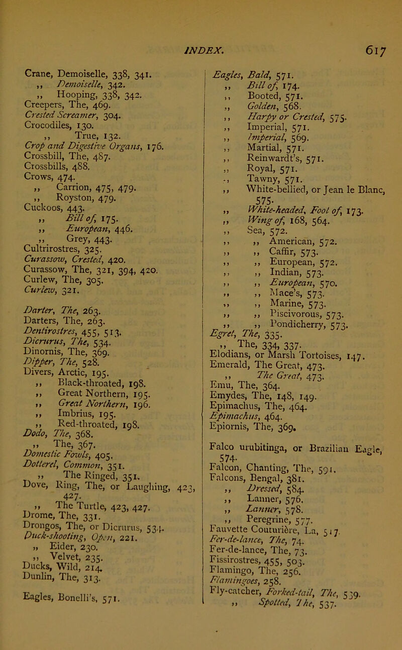 Crane, Demoiselle, 338, 341. ,, Demoiselle, 342. „ Hooping, 338, 342. Creepers, The, 469. Crested Screamer, 304. Crocodiles, 130. ,, True, 132. Crop and Digestive Organs, 176. Crossbill, The, 487. Crossbills, 488. Crows, 474. „ Carrion, 475, 479. ,, Royston, 479. Cuckoos, 443. „ Bill of, its- ,, European, 446. „ Grey, 443. Cultrirostres, 325. Curassow, Crested, 420. Curassow, The, 321, 394, 420. Curlew, The, 305. Cur lav, 321. Darter, The, 263. Darters, The, 263. Dcntirostres, 455, 513, Dicmrus, The, 534. Dinornis, The, 369. Dipper, The, 528. Divers, Arctic, 195. ,, Black-throated, 198. ,, Great Northern, 195. ,, Great Northern, 196. ,, Imbrius, 195. ,, Red-throated, 198. Dodo, The, 368. „ The, 367. Dotneslic Fowls, 405. Dotterel, Common, 351. >> The Ringed, 351. Dove, Ring, The, or Laughing, 42 427. T1 ” ™,c Turtle, 423, 427. Drome, The, 331. Drongos, The, or Dicrurus, 534. Duck-shooting, Open, 221. „ Eider, 230. ,, Velvet, 235. Ducks, Wild, 214. Dunlin, The, 313. Eagles, Bonelli’s, 571. Eagles, Bald, 571. ,, Bill of, 174. ,, Booted, 571. ,, Golden, 568. ,, Harpy or Crested, 575. ,, Imperial, 571. ,, Iniperial, 569. ,, Martial, 571. ,, Rein ward t’s, 571. „ Royal, 571. Tawny, 571. ,, White-bellied, or Jean le Blanc, 575- White-headed, Foot of, 173. Wing of, 168, 564. Sea, 572. ,, American, 572. Caffir, 573. European, 572. Indian, 573. European, 570. Mace’s, 573. Marine, 573. Piscivorous, 573. .. Pondicherry, 573, Egret, The, 335. ,, The, 334, 337. Elodians, or Marsh Tortoises, 147. Emerald, The Great, 473. ,, The Great, 473. Emu, The, 364. Emydes, The, 148, 149. Epimachus, The, 464. Epimachus, 464. Epiornis, The, 369. Falco urubitinga, or Brazilian EaMe, 574- Falcon, Chanting, The, 591. Falcons, Bengal, 381. ,, Dressed, 584. ,, Lanner, 576. „ Lanner, 578. ,, Peregrine, 577. Fauvette Couturiore, La, 5 j 7. Fer-de-lanct, The, 74. Fer-de-lance, The, 73. Fissirostres, 455, 503. Flamingo, The, 256. Flamingoes, 258. Fly-catcher, Forked-tail, The, 539. ,, Spotted, 'J he, 537.