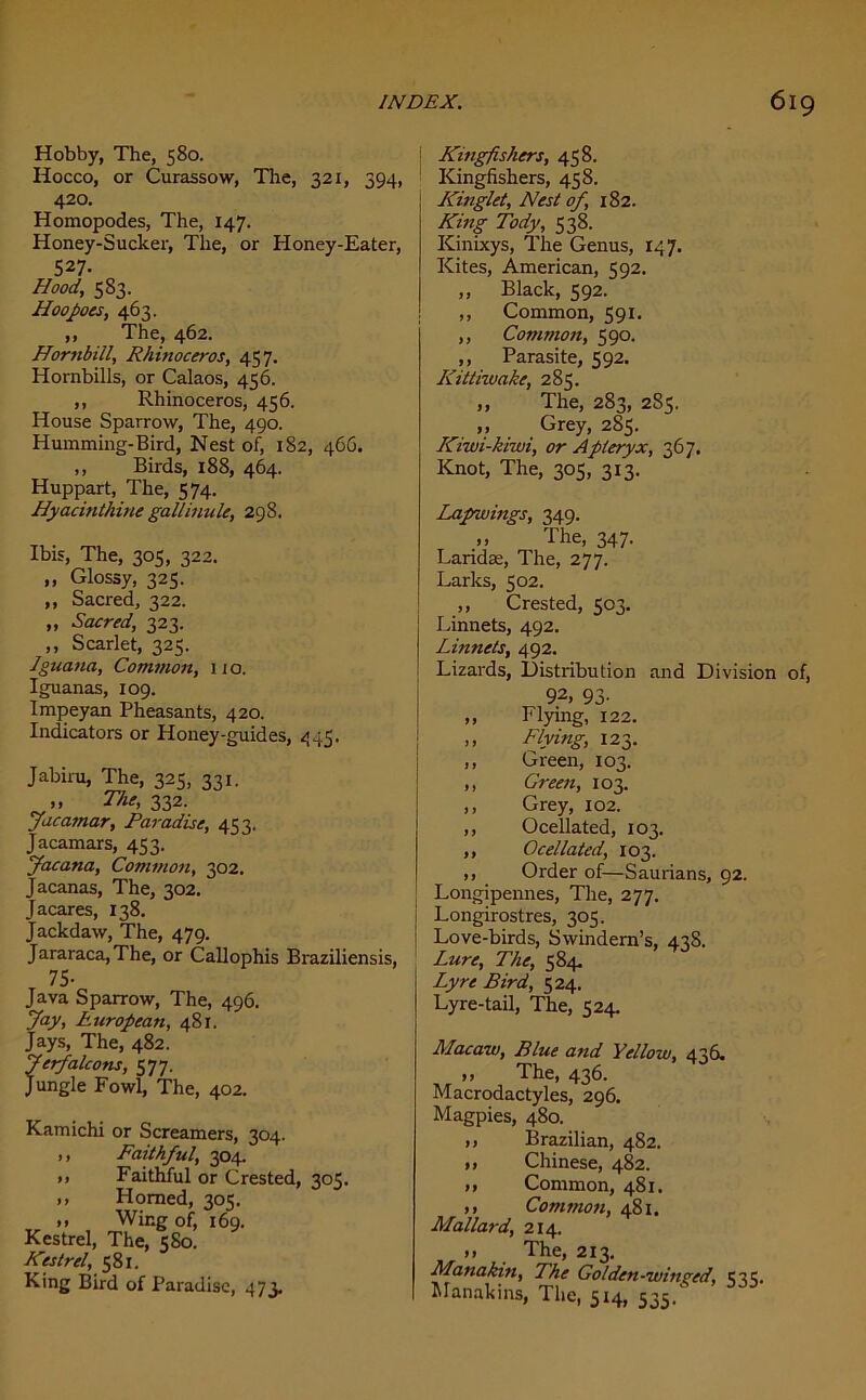 Hobby, The, 580. Hocco, or Curassow, The, 321, 394, 420. Homopodes, The, 147. Honey-Sucker, The, or Honey-Eater, 527- Hood, 583. Hoopoes, 463. ,, The, 462. Hornbill, Rhinoceros, 457. Hornbills, or Calaos, 456. ,, Rhinoceros, 456. House Sparrow, The, 490. Humming-Bird, Nest of, 182, 466. ,, Birds, 188, 464. Huppart, The, 574. Hyacinthine gallinule, 298. Ibis, The, 305, 322. ,, Glossy, 325. ,, Sacred, 322. „ Sacred, 323. ,, Scarlet, 325. Iguana, Common, iio. Iguanas, 109. Impeyan Pheasants, 420. Indicators or Honey-guides, 445. Jabiru, The, 325, 331. »» The, 332. Jacamar, Paradise, 453, Jacamars, 453. Jacana, Common, 302. Jacanas, The, 302. Jacares, 138. Jackdaw, The, 479. Jararaca,The, or Callophis Braziliensis, 75- Java Sparrow, The, 496. Jay, European, 481. Jays, The, 482. Jerfalcons, 577. Jungle Fowl, The, 402. Kamichi or Screamers, 304. ,, Faithful, 304. », Faithful or Crested, 305. ,, Homed, 305. ,, Wing of, 169. Kestrel, The, 580. Kestrel, 581. King Bird of Paradise, 473. ! Kingfishers, 458. Kingfishers, 458. Kinglet, Nest of, 182. King Tody, 538. Kinixys, The Genus, 147. Kites, American, 592. „ Black, 592. ,, Common, 591. ,, Common, 590. ,, Parasite, 592. Kittiwake, 285. „ The, 283, 285. „ Grey, 285. Kiwi-kiwi, or Apteryx, 367. Knot, The, 305, 313. Lapwings, 349. ,, The, 347. Larkke, The, 277. Larks, 502. ,, Crested, 503. Linnets, 492. Linnets, 492. Lizards, Distribution and Division of, 92, 93- ,, Flying, 122. ,, Flying, 123. ,, Green, 103. ,, Green, 103. ,, Grey, 102. ,, Ocellated, 103. ,, Ocellated, 103. ,, Order of—Saurians, 92. Longipennes, The, 277. \ Longirostres, 305. Love-birds, Swindem’s, 438. Lure, The, 584. Lyre Bird, 524. Lyre-tail, The, 524. Macaw, Blue and Yellow, 436. ,, The, 436. Macrodactyles, 296. Magpies, 480. ,, Brazilian, 482. ,, Chinese, 482. ,, Common, 481. ,, Common, 481. Mallard, 214. m The, 213. Manakin, The Go lden -win red, Manakins, The, 5x4, 535.
