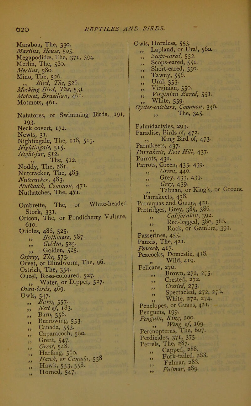 Marabou, The, 330. Martins, House, 505. Megapodidae, The, 371, 394- Merlin, The, 5S0. Merlins, 580. Mino, The, 526. ,, Bird, The, 526. Mocking Bird, The, 531 Motmot, Brazilian, 461. Motmots, 461. Natatores, or Swimming Birds, 191, 193- Neck covert, 172. Newts, 31. Nightingale, The, 11S, 513. Nightingale, 515. Night-jar, 512, „ The, 512. Noddy, The, 2S1. Nutcracker, The, 4S3. Nutcracker, 483. Nuthatch, Common, 471. Nuthatches, The, 471. Ombrette, The, or White-headed Stork, 331. Oricon, The, or Pondicherry Vulture, 610. Orioles, 486, 525. ,, Baltin tore, 787. „ Golden, 525. ,, Golden, S25- Osprey, The, 573- Orvet, or Blindworm, The, 90. Ostrich, The, 354. Ouzel, Rose-coloured, 527. „ Water, or Dipper, 527. Oven-lirds, 469. Owls, 547- „ Bam, 557- „ Nest of, 183. ,, Barn, 556. „ Burrowing, 553. ,, Canada, 553. ,, Caparacoch, 560. ,, Great, 547. ,, Great, 548. ,, Harfimg, 560. ,, Hawk, or Canada, 558 „ Hawk, 553, 55S. „ Horned, 547. Owls, Hornless, 553. ,, Lapland, or Ura1, 56a ,, Scops-cared, 552. ,, Scops-eared, 551. ,, Short-eared, 550. ,, Tawny, 556. ,, Ural, 553- „ Virginian, 550. ,, Virginian Eared, 551. ,, White, 559. Oyster-catchers, Common, 340. ,, The, 345. Palmidactyles, 293. Paradise, Birds of, 472. „ King Bird of, 473. Parrakeets, 437. Parrakecls, Rose Hill, 437. Parrots, 431. Parrots, Green, 433, 439. ,, Green, 440. ,, Grey, 433. 439- „ Grey, 459- , ,, Tabuan, or Kings, or Grounc Parrakeets, 438. Parraquns and Guans, 421. Partridges, Grey, 385, 386. ,, Californian, 392. ,, Red-legged, 380, 38 a. ,, Rock, or Gambia, 391. Passerines, 455. Pauxis, The, 421. Peacock, 417- Peacocks, Domestic, 418. „ Wild, 419- Pelicans, 270. ,, Brown, 272, 275. ,, Crested, 272. Crested, 273. Spectacled, 272, 27 k ,, White, 272, 274. Penelopes, or Guans, 421. Penguins, 199- Penguin, Ring, 200. ,, Wing of, 169. Percnopterus, The, 607. Perdicides, 371, 375- Petrels, The, 287. „ Capped, 288. „ Fork-tailed, 288, ,, Fulmar, 28S. ,, Fulmar, 2S9. 99 99 99