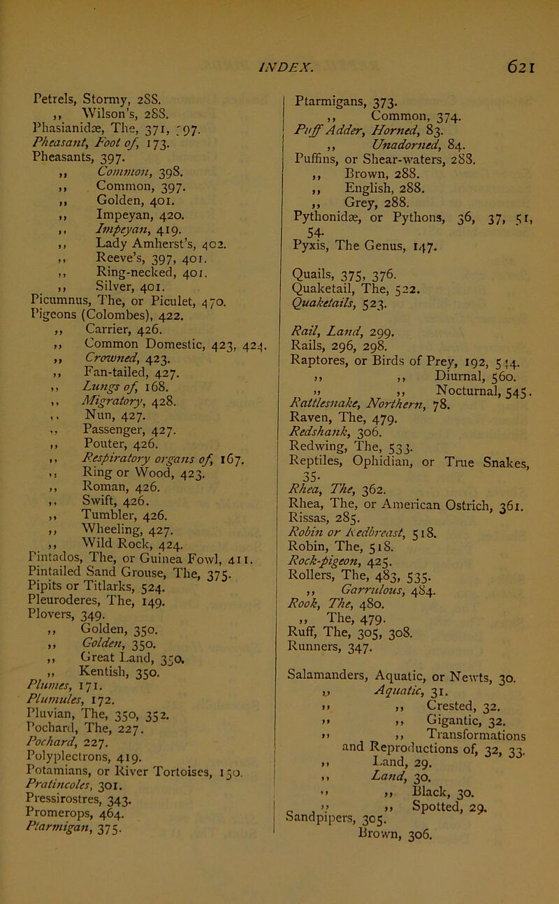 Petrels, Stormy, 2SS. ,, Wilson’s, 2SS. Phasianidse, The, 371, 797. Pheasant, Foot of, 173. Pheasants, 397. ,, Common, 398. ,, Common, 397. ,, Golden, 401. ,, Impeyan, 420. ,. Impeyan, 419. ,, Lady Amherst’s, 402. ,, Reeve’s, 397, 401. ,, Ring-necked, 401. ,, Silver, 401. Picumnus, The, or Piculet, 470. Pigeons (Colombes), 422. ,, Carrier, 426. ,, Common Domestic, 423, 424. ,, Crowned, 423. ,, Fan-tailed, 427. ,, Lungs of, 168. ,, Migratory, 428. ,, Nun, 427. ,, Passenger, 427. ,, Pouter, 426. ,, Respiratory organs of, 167. ,, Ring or Wood, 423. ,, Roman, 426. ,, Swift, 426. ,, Tumbler, 426. ,, Wheeling, 427. ,, Wild Rock, 424. Pintados, The, or Guinea Fowl, 411. Pintailed Sand Grouse, The, 375. Pipits or Titlarks, 524. Pleuroderes, The, 149. Plovers, 349. ,, Golden, 350. ,, Golden, 350. ,, Great Land, 350. „ Kentish, 350. Plumes, 171. Plumules, 172. Pluvian, The, 330, 342. Pochard, The, 227. Pochard, 227. Polyplectrons, 419. Totamians, or River Tortoises, 150. Pratincoles, 301. Pressirostres, 343. Promerops, 464. Ptarmigan, 375. Ptarmigans, 373. ,, Common, 374. Puff Adder, Horned, 83. ,, Unadorned, 84. Puffins, or Shear-waters, 28S. ,, Brown, 28S. ,, English, 288. ,, Grey, 288. Pythonidae, or Pythons, 36, 37, 31, 54- Pyxis, The Genus, 147. Quails, 375, 376. Quaketail, The, 522. Quaketails, 523. Rail, Land, 299. Rails, 296, 298. Raptores, or Birds of Prey, 192, 544. >> ,, Diurnal, 560. .. ,, Nocturnal, 545. Rattlesnake, Northern, 78. Raven, The, 479. Redshank, 306. Redwing, The, 533. Reptiles, Ophidian, or True Snakes, 35- Rhea, The, 362. Rhea, The, or American Ostrich, 361. Rissas, 285. Robin or Redbreast, 5 18. Robin, The, 518. Rock-pigeon, 425. Rollers, The, 483, 535. ,, Garrulous, 484. Rook, The, 480. ,, The, 479. Ruff, The, 305, 308. Runners, 347. Salamanders, Aquatic, or Newts, 30. „ Aquatic, 31. >> ,, Crested, 32. >> .» Gigantic, 32. >> ,» Transformations and Reproductions of, 32, 33, ,, Land, 29. ,, Land, 30. ’> >> Black, 30. | . >> »» Spotted, 29. I sandpipers, 305. 1 Brown, 306.