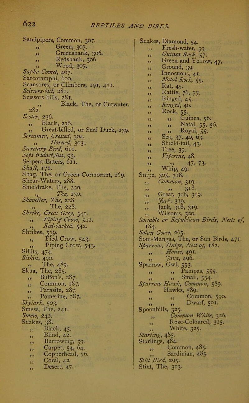 Sandpipers, Common, 307. „ Green, 307. ,, Greenshank, 306. ,, Redshank, 306. ,, Wood, 307. Sap ho Comet, 467. Sarcoramphi, 600. Scansores, or Climbers, 191, 431. Scissors-bill, 281. Scissors-bills, 281. ,, Black, The, or Cutwater, 282. Scoter, 236. „ Black, 236. ,, Great-billed, or Surf Duck, 239. Screamer, Crested, 304. „ Horned, 303. Secretary Bird, 611. Seps tridactylus, 95. Serpent-Eaters, 611. Shaft, 171. Shag, The, or Green Cormorant, 269. Shear-Waters, 288. Shieldrake, The, 229. ,, The, 230. Shoveller, The, 228. ,, The, 228. Shrike, Great Grey, 541. ,, Piping Crow, 542. ,, Red-backed, 542. Shrikes, 539. ,, Pied Crow, 543. ,, Piping Crow, 543. Siflits, 474. Siskin, 490. „ The, 489. Skua, The, 285. ,, Buffon’s, 287. ,, Common, 287. ,, Parasite, 287. ,, Pomerine, 287. Skylark, 503. Smew, The, 241. Smew, 242. Snakes, 38. ,, Black, 45. ,, Blind, 42. „ Burrowing, 39. ,, Carpet, 54, 64. ,, Copperhead, 76. ,, Coral, 42. ,, Desert, 47- Snakes, Diamond, 54. ,, Fresh-water, 39. ,, Guinea Rock, 57. ,, Green and Yellow, 47. ,, Ground, 39. ,, Innocuous, 41. ,, Natal Rock, ,, Rat, 45. „ Rattle, 76, 77. ,, Ringed, 45. ,, Ringed, 46. ,, Rock, 55. ,, ,, Guinea, 56. ,, ,, Natal, 55, 56. ,, „ Royal, 55. ,, Sea, 37, 40, 63. ,, Shield-tail, 43. „ Tree, 39. „ Viferine, 48. >> >> 47> 73* ,, Whip, 49. Snipe, 305, 318. ,, Common, 319. „ 3iS. „ Great, 318, 319. ,, Jack, 319. „ Jack, 318, 319. ,, Wilson’s, 320. Sociable or Republican Birds, ATests of, 184. Solan Goose, 265. Soui-Mangas, The, or Sun Birds, 471. Sparrow, Hedge, Nest of, 1S2. „ House, 491. ,, Java, 496. Sparrow, Owl, 553. „ „ Pampas, 555. ,, ,, Small, 554. Sparrow Hawk, Common, 589. ,, Hawks, 589. ,, ,, Common, 590. ,, „ Dwarf, 591. Spoonbills, 325. ,, Common White, 326. ,, Rose-Coloured, 325. „ White, 325. Starling, 485. Starlings, 484. ,, Common, 485. ,, Sardinian, 485. Stilt Bird, 295. Stint, The, 313.