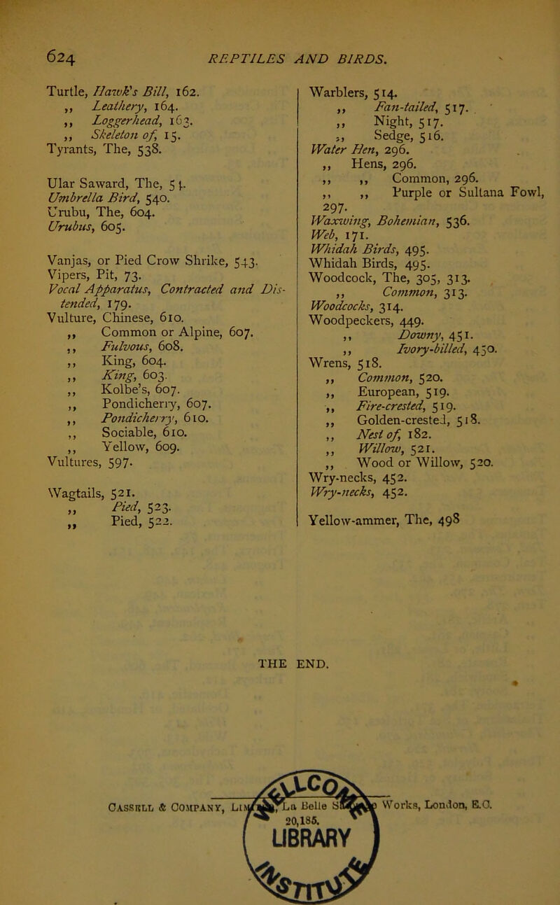 Turtle, Hawk's Bill, 162. ,, Leathery, 164. ,, Loggerhead, 163. ,, Skeleton of, 15. Tyrants, The, 538. Ular Saward, The, 5 p Umbrella Bird, 540. Urubu, The, 604. Urubns, 605. Vanjas, or Pied Crow Shrike, 543. Vipers, Pit, 73. Vocal Apparatus, Contracted and Dis- tended, 179. Vulture, Chinese, 610. Common or Alpine, 607. Fulvous, 608. King, 604. King, 603. Kolbe’s, 607. Pondicheriy, 607. Pondicherry, 610. Sociable, 610. Yellow, 609. Vultures, 597- Wagtails, 521. „ Pied, 523. „ Pied, 522. Warblers, 514. ,, Fan-tailed, 517. ,, Night, 517. „ Sedge, 516. Water Hen, 296. ,, Hens, 296. ,, ,, Common, 296. ,, ,, Purple or Sultana Fowl, 297. Waxwing, Bohemian, 536. Web, 171. Whidah Birds, 495. Whidah Birds, 495. Woodcock, The, 305, 313. ,, Common, 313. Woodcocks, 314. Woodpeckers, 449. ,, Downy, 451. ,, Ivory-billed, 450. Wrens, 518. ,, Common, 520. ,, European, 519. ,, Fire-crested, 519. ,, Golden-crested, 518. ,, Nest of, 182. ,, Willow, 521. ,, Wood or Willow, 520. Wry-necks, 452. Wry-necks, 452. Yellow-ammer, The, 498 THE END.