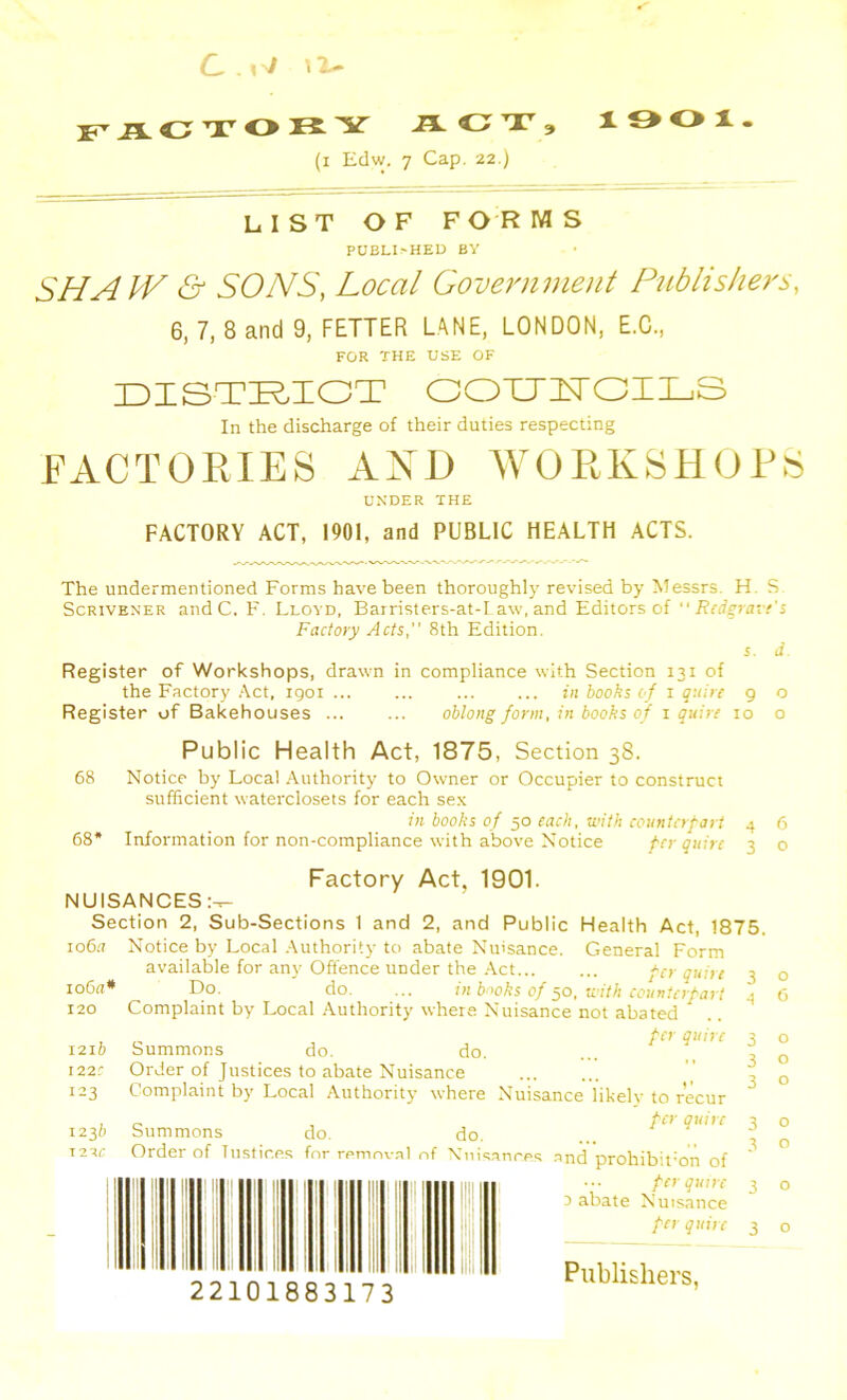 li-AOTOIiY J5LOT, lOOl. (i Edw. 7 Cap. 22.) LIST OF F OR M S PUELI'HED BY SHAW & SONS, Local Government Publishers, 6, 7, 8 and 9, FETTER UNE. LONDON, E.C., FOR THE USE OF IDISTI^IOT GOXJUOILS In the discharge of their duties respecting FACTORIES AND WORKSHOPS UNDER THE FACTORY ACT, 1901, and PUBLIC HEALTH ACTS. The undermentioned Forms have been thoroughly revised by Messrs. H. S Scrivener andC. F. Lloyd, Barristers-at-I aw, and Editors of‘‘ Factory Acts, 8th Edition. s. J Register of Workshops, drawn in compliance with Section 131 of the Factory ,‘\ct, igoi ... ... ... ... tit books of i quire 9 o Register of Bakehouses ... ... oblong form, in books of i quire 10 o Public Health Act, 1875, Section 38. 68 Notice by Local /Vuthority to Owner or Occupier to construct sufficient waterclosets for each sex ill books of 50 each, with countcrfart 4 6 68* Information for non-compliance with above Notice per quire 3 o Factory Act, 1901. NUISANCES:^ Section 2, Sub-Sections 1 and 2, and Public Health Act, 1875. io6.7 Notice by Local Authority to abate Nuisance. General Form available for any Offence under the .Act per quire 3 io6a* E>o. do. ... in broks of ^o, with counterpart 4 120 Complaint by Local .Authority where Nuisance not abated „ per quire 1216 Summons do. do. 122.' Order of Justices to abate Nuisance 123 Complaint by Local Authority where Nuisance likely to recur 1230 Summons do. do. T2Tr Order of Tustices for removal of Niiisanreq and prohibitmii of 22101883173 per quire 0 abate Nuisance per quire Publishers, O (3 o o o o o o o