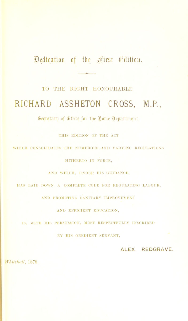 pedirntioii of tlu' Jfir.'jt (I’ditioii. TO THE RIGHT HOyOURABLE RICHARD ASSHETON CROSS, M.P., S'l'cvctan; of for tlu' Bouu tiniMit. Tills EDITION OF THE ACT CVHICH CONSOLIDATES THE NC.MEROIS AND VARYINo REOULATIONS HITHERTO IN FORCE. AND WHD H. I NDEi; HIS CCIDANCE, HAS LAID DOWN A COMFLKTE CODE FOR REOCLATINO LAl'.OCR. AND I'ROMOTINO SANITARY IMI'ROVEMENT AND EFFICIENT EDCCATION, IS, WITH HIS FER.MISSION. MOST RESI’ECTFCLLY INSCKII’.ED m HIS OREDIENT SER\ ANT, ALEX. REDGRAVE. Whittli'i//, 187'S.